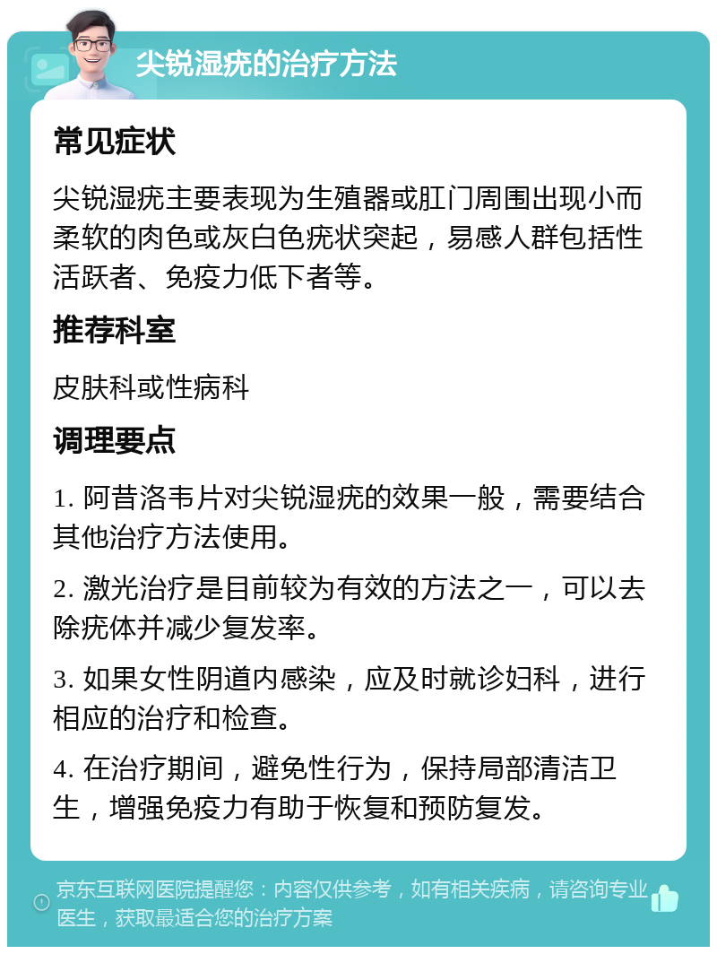 尖锐湿疣的治疗方法 常见症状 尖锐湿疣主要表现为生殖器或肛门周围出现小而柔软的肉色或灰白色疣状突起，易感人群包括性活跃者、免疫力低下者等。 推荐科室 皮肤科或性病科 调理要点 1. 阿昔洛韦片对尖锐湿疣的效果一般，需要结合其他治疗方法使用。 2. 激光治疗是目前较为有效的方法之一，可以去除疣体并减少复发率。 3. 如果女性阴道内感染，应及时就诊妇科，进行相应的治疗和检查。 4. 在治疗期间，避免性行为，保持局部清洁卫生，增强免疫力有助于恢复和预防复发。