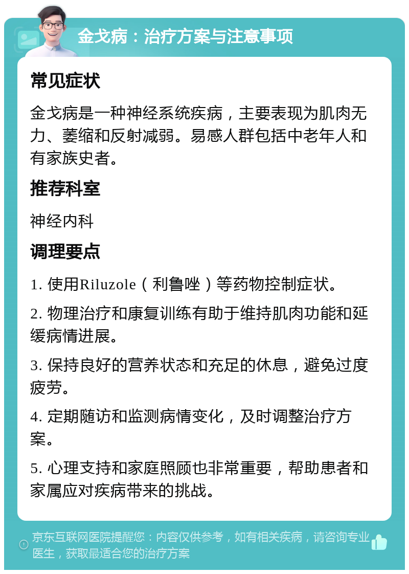 金戈病：治疗方案与注意事项 常见症状 金戈病是一种神经系统疾病，主要表现为肌肉无力、萎缩和反射减弱。易感人群包括中老年人和有家族史者。 推荐科室 神经内科 调理要点 1. 使用Riluzole（利鲁唑）等药物控制症状。 2. 物理治疗和康复训练有助于维持肌肉功能和延缓病情进展。 3. 保持良好的营养状态和充足的休息，避免过度疲劳。 4. 定期随访和监测病情变化，及时调整治疗方案。 5. 心理支持和家庭照顾也非常重要，帮助患者和家属应对疾病带来的挑战。