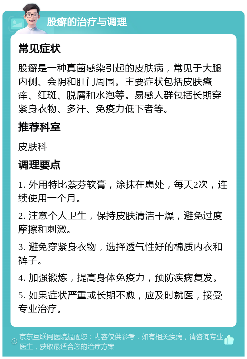 股癣的治疗与调理 常见症状 股癣是一种真菌感染引起的皮肤病，常见于大腿内侧、会阴和肛门周围。主要症状包括皮肤瘙痒、红斑、脱屑和水泡等。易感人群包括长期穿紧身衣物、多汗、免疫力低下者等。 推荐科室 皮肤科 调理要点 1. 外用特比萘芬软膏，涂抹在患处，每天2次，连续使用一个月。 2. 注意个人卫生，保持皮肤清洁干燥，避免过度摩擦和刺激。 3. 避免穿紧身衣物，选择透气性好的棉质内衣和裤子。 4. 加强锻炼，提高身体免疫力，预防疾病复发。 5. 如果症状严重或长期不愈，应及时就医，接受专业治疗。