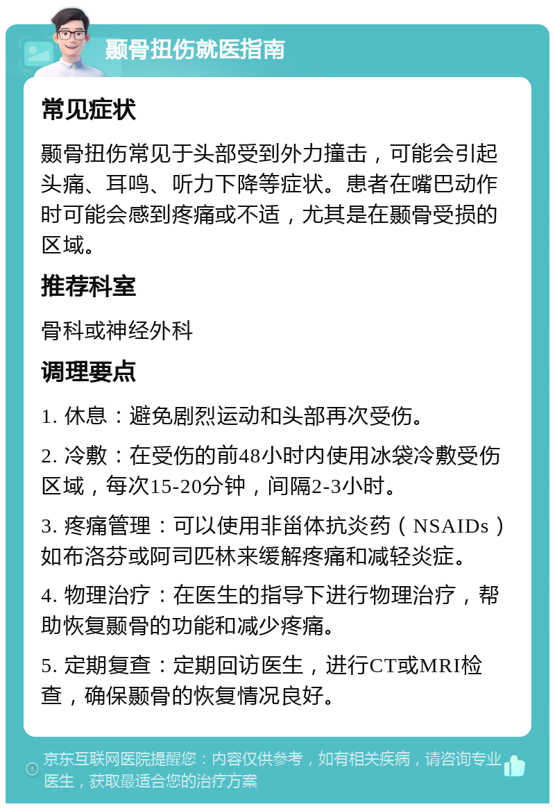 颞骨扭伤就医指南 常见症状 颞骨扭伤常见于头部受到外力撞击，可能会引起头痛、耳鸣、听力下降等症状。患者在嘴巴动作时可能会感到疼痛或不适，尤其是在颞骨受损的区域。 推荐科室 骨科或神经外科 调理要点 1. 休息：避免剧烈运动和头部再次受伤。 2. 冷敷：在受伤的前48小时内使用冰袋冷敷受伤区域，每次15-20分钟，间隔2-3小时。 3. 疼痛管理：可以使用非甾体抗炎药（NSAIDs）如布洛芬或阿司匹林来缓解疼痛和减轻炎症。 4. 物理治疗：在医生的指导下进行物理治疗，帮助恢复颞骨的功能和减少疼痛。 5. 定期复查：定期回访医生，进行CT或MRI检查，确保颞骨的恢复情况良好。