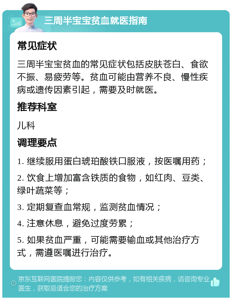 三周半宝宝贫血就医指南 常见症状 三周半宝宝贫血的常见症状包括皮肤苍白、食欲不振、易疲劳等。贫血可能由营养不良、慢性疾病或遗传因素引起，需要及时就医。 推荐科室 儿科 调理要点 1. 继续服用蛋白琥珀酸铁口服液，按医嘱用药； 2. 饮食上增加富含铁质的食物，如红肉、豆类、绿叶蔬菜等； 3. 定期复查血常规，监测贫血情况； 4. 注意休息，避免过度劳累； 5. 如果贫血严重，可能需要输血或其他治疗方式，需遵医嘱进行治疗。