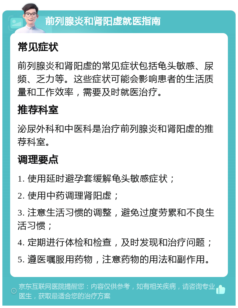 前列腺炎和肾阳虚就医指南 常见症状 前列腺炎和肾阳虚的常见症状包括龟头敏感、尿频、乏力等。这些症状可能会影响患者的生活质量和工作效率，需要及时就医治疗。 推荐科室 泌尿外科和中医科是治疗前列腺炎和肾阳虚的推荐科室。 调理要点 1. 使用延时避孕套缓解龟头敏感症状； 2. 使用中药调理肾阳虚； 3. 注意生活习惯的调整，避免过度劳累和不良生活习惯； 4. 定期进行体检和检查，及时发现和治疗问题； 5. 遵医嘱服用药物，注意药物的用法和副作用。