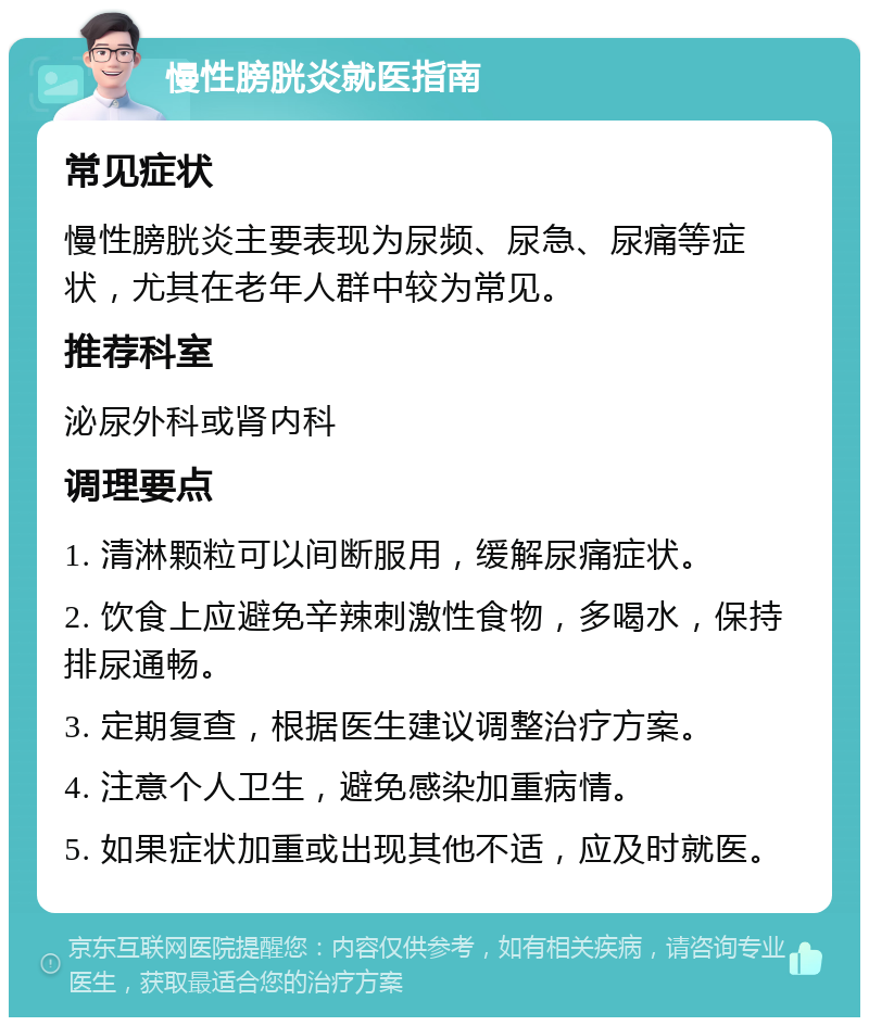 慢性膀胱炎就医指南 常见症状 慢性膀胱炎主要表现为尿频、尿急、尿痛等症状，尤其在老年人群中较为常见。 推荐科室 泌尿外科或肾内科 调理要点 1. 清淋颗粒可以间断服用，缓解尿痛症状。 2. 饮食上应避免辛辣刺激性食物，多喝水，保持排尿通畅。 3. 定期复查，根据医生建议调整治疗方案。 4. 注意个人卫生，避免感染加重病情。 5. 如果症状加重或出现其他不适，应及时就医。