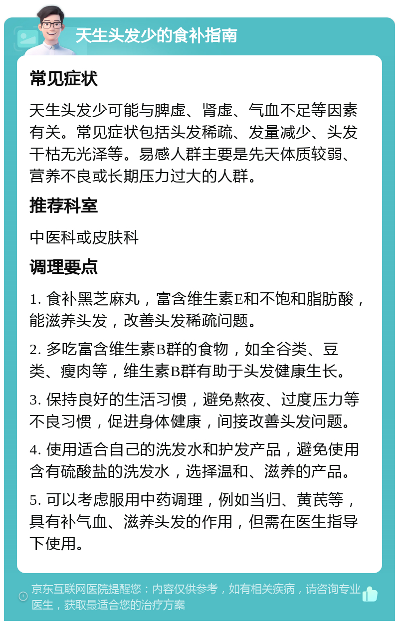 天生头发少的食补指南 常见症状 天生头发少可能与脾虚、肾虚、气血不足等因素有关。常见症状包括头发稀疏、发量减少、头发干枯无光泽等。易感人群主要是先天体质较弱、营养不良或长期压力过大的人群。 推荐科室 中医科或皮肤科 调理要点 1. 食补黑芝麻丸，富含维生素E和不饱和脂肪酸，能滋养头发，改善头发稀疏问题。 2. 多吃富含维生素B群的食物，如全谷类、豆类、瘦肉等，维生素B群有助于头发健康生长。 3. 保持良好的生活习惯，避免熬夜、过度压力等不良习惯，促进身体健康，间接改善头发问题。 4. 使用适合自己的洗发水和护发产品，避免使用含有硫酸盐的洗发水，选择温和、滋养的产品。 5. 可以考虑服用中药调理，例如当归、黄芪等，具有补气血、滋养头发的作用，但需在医生指导下使用。