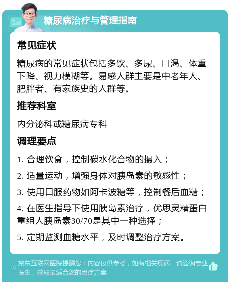 糖尿病治疗与管理指南 常见症状 糖尿病的常见症状包括多饮、多尿、口渴、体重下降、视力模糊等。易感人群主要是中老年人、肥胖者、有家族史的人群等。 推荐科室 内分泌科或糖尿病专科 调理要点 1. 合理饮食，控制碳水化合物的摄入； 2. 适量运动，增强身体对胰岛素的敏感性； 3. 使用口服药物如阿卡波糖等，控制餐后血糖； 4. 在医生指导下使用胰岛素治疗，优思灵精蛋白重组人胰岛素30/70是其中一种选择； 5. 定期监测血糖水平，及时调整治疗方案。