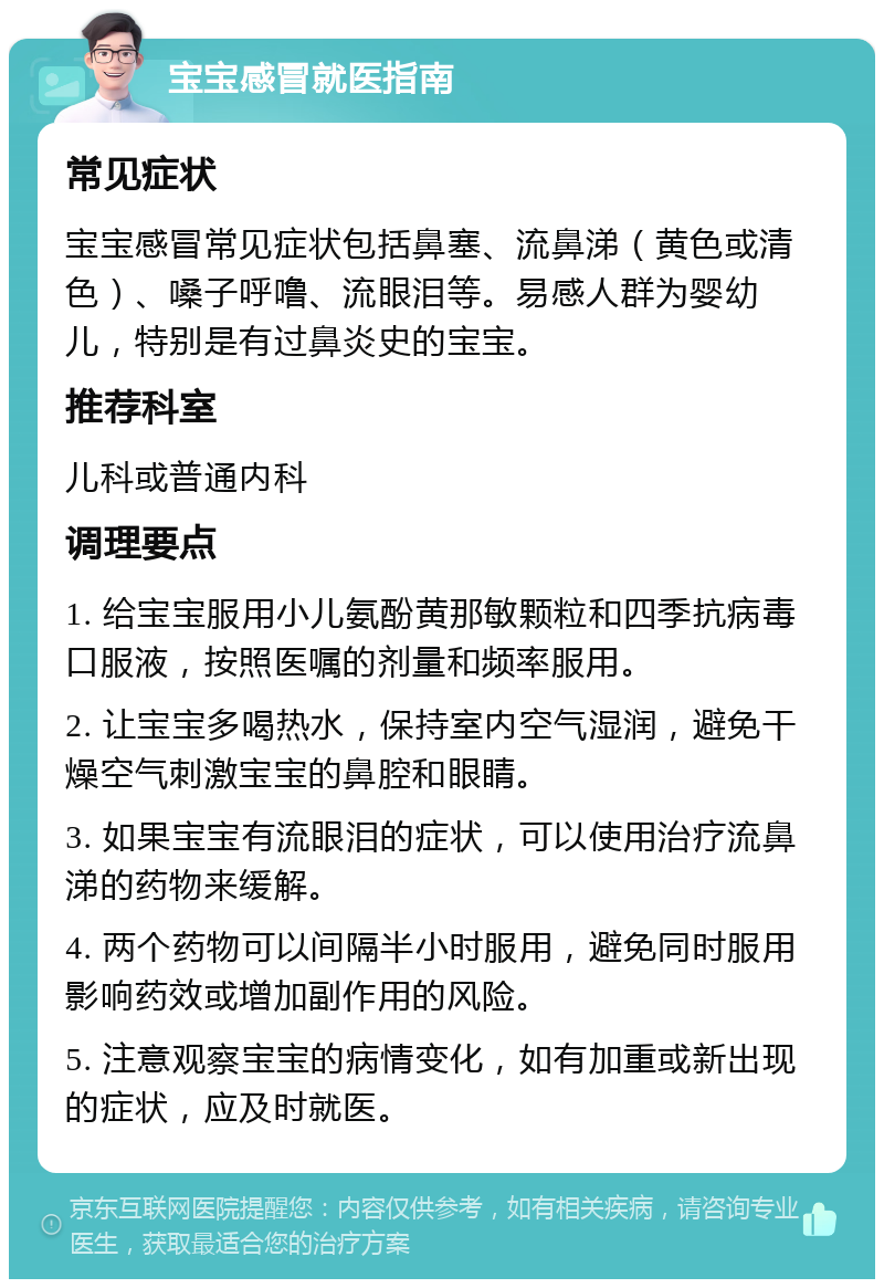 宝宝感冒就医指南 常见症状 宝宝感冒常见症状包括鼻塞、流鼻涕（黄色或清色）、嗓子呼噜、流眼泪等。易感人群为婴幼儿，特别是有过鼻炎史的宝宝。 推荐科室 儿科或普通内科 调理要点 1. 给宝宝服用小儿氨酚黄那敏颗粒和四季抗病毒口服液，按照医嘱的剂量和频率服用。 2. 让宝宝多喝热水，保持室内空气湿润，避免干燥空气刺激宝宝的鼻腔和眼睛。 3. 如果宝宝有流眼泪的症状，可以使用治疗流鼻涕的药物来缓解。 4. 两个药物可以间隔半小时服用，避免同时服用影响药效或增加副作用的风险。 5. 注意观察宝宝的病情变化，如有加重或新出现的症状，应及时就医。