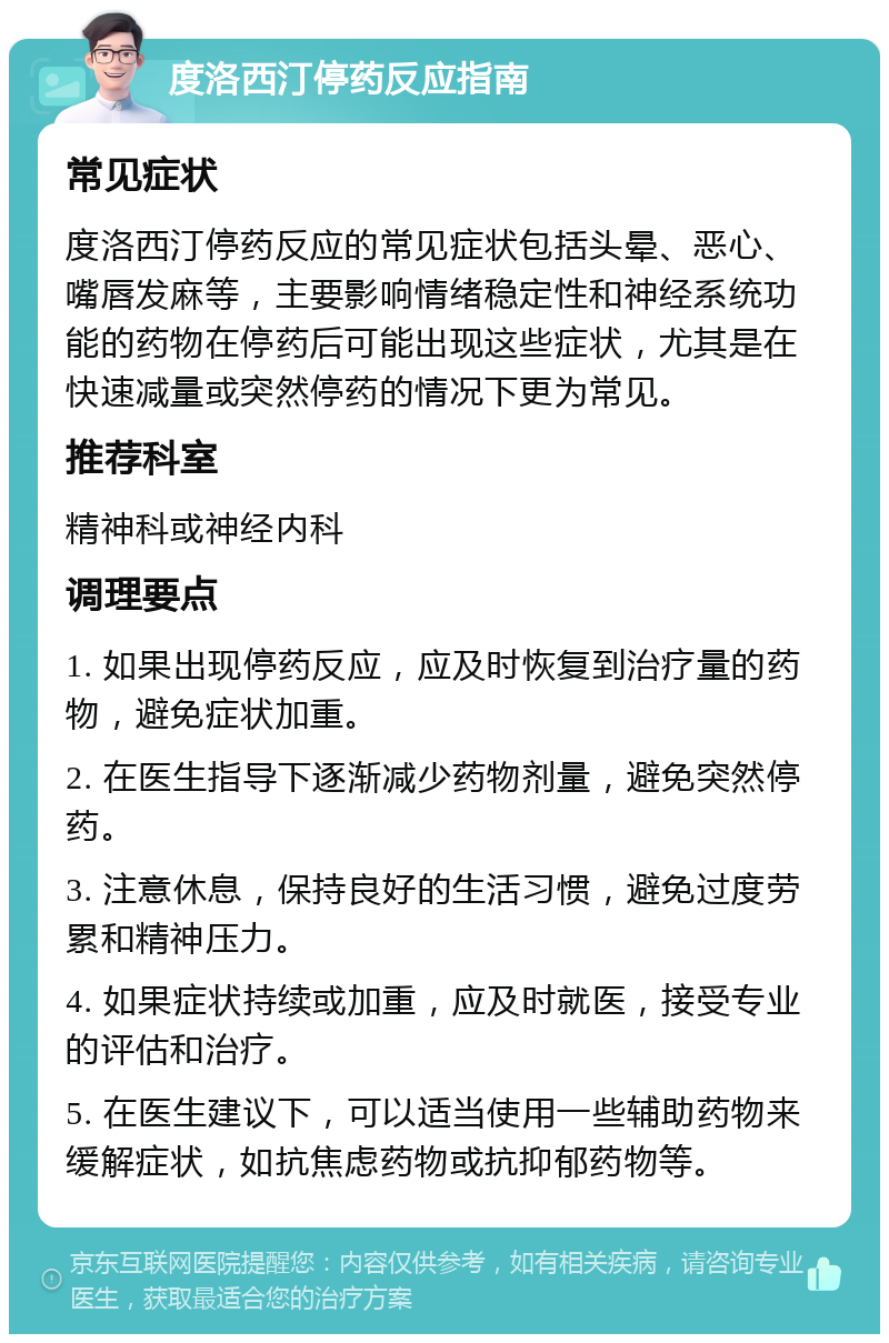 度洛西汀停药反应指南 常见症状 度洛西汀停药反应的常见症状包括头晕、恶心、嘴唇发麻等，主要影响情绪稳定性和神经系统功能的药物在停药后可能出现这些症状，尤其是在快速减量或突然停药的情况下更为常见。 推荐科室 精神科或神经内科 调理要点 1. 如果出现停药反应，应及时恢复到治疗量的药物，避免症状加重。 2. 在医生指导下逐渐减少药物剂量，避免突然停药。 3. 注意休息，保持良好的生活习惯，避免过度劳累和精神压力。 4. 如果症状持续或加重，应及时就医，接受专业的评估和治疗。 5. 在医生建议下，可以适当使用一些辅助药物来缓解症状，如抗焦虑药物或抗抑郁药物等。