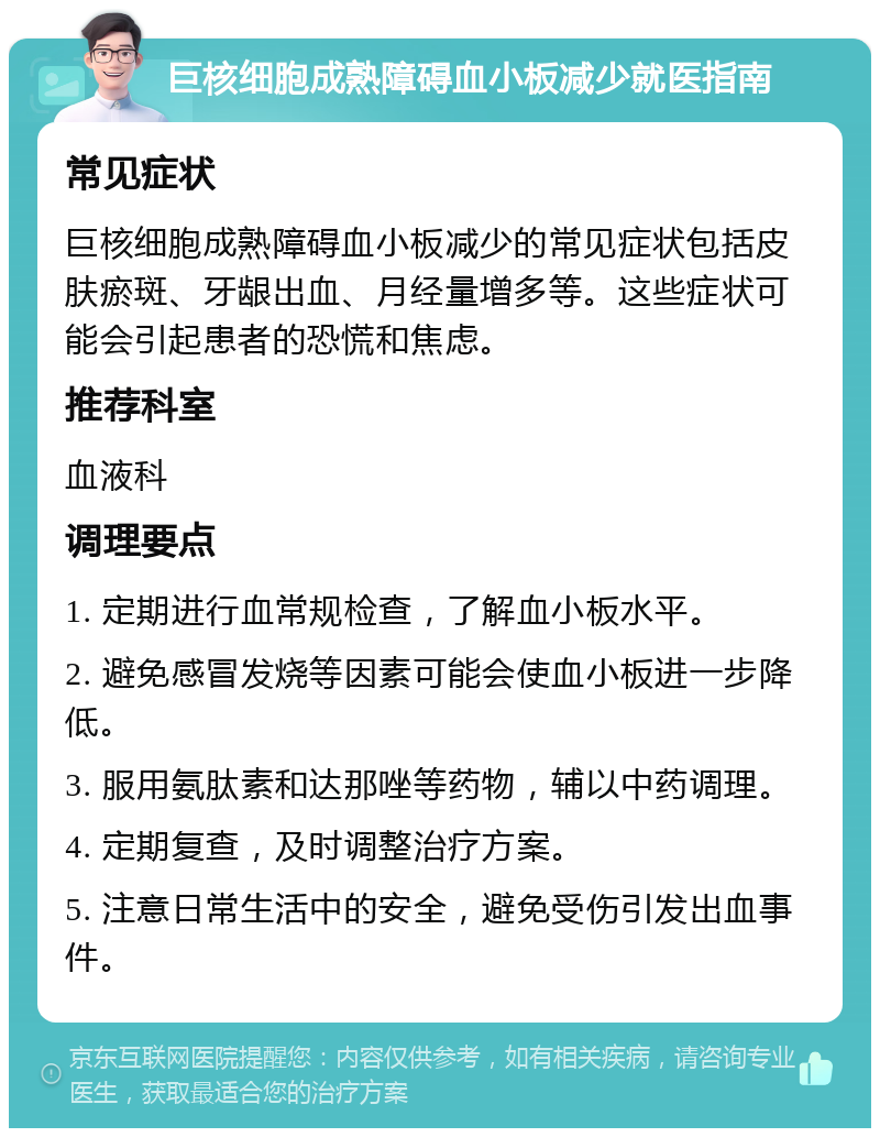 巨核细胞成熟障碍血小板减少就医指南 常见症状 巨核细胞成熟障碍血小板减少的常见症状包括皮肤瘀斑、牙龈出血、月经量增多等。这些症状可能会引起患者的恐慌和焦虑。 推荐科室 血液科 调理要点 1. 定期进行血常规检查，了解血小板水平。 2. 避免感冒发烧等因素可能会使血小板进一步降低。 3. 服用氨肽素和达那唑等药物，辅以中药调理。 4. 定期复查，及时调整治疗方案。 5. 注意日常生活中的安全，避免受伤引发出血事件。