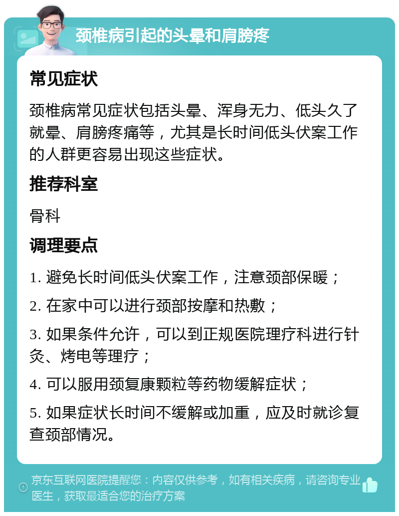 颈椎病引起的头晕和肩膀疼 常见症状 颈椎病常见症状包括头晕、浑身无力、低头久了就晕、肩膀疼痛等，尤其是长时间低头伏案工作的人群更容易出现这些症状。 推荐科室 骨科 调理要点 1. 避免长时间低头伏案工作，注意颈部保暖； 2. 在家中可以进行颈部按摩和热敷； 3. 如果条件允许，可以到正规医院理疗科进行针灸、烤电等理疗； 4. 可以服用颈复康颗粒等药物缓解症状； 5. 如果症状长时间不缓解或加重，应及时就诊复查颈部情况。