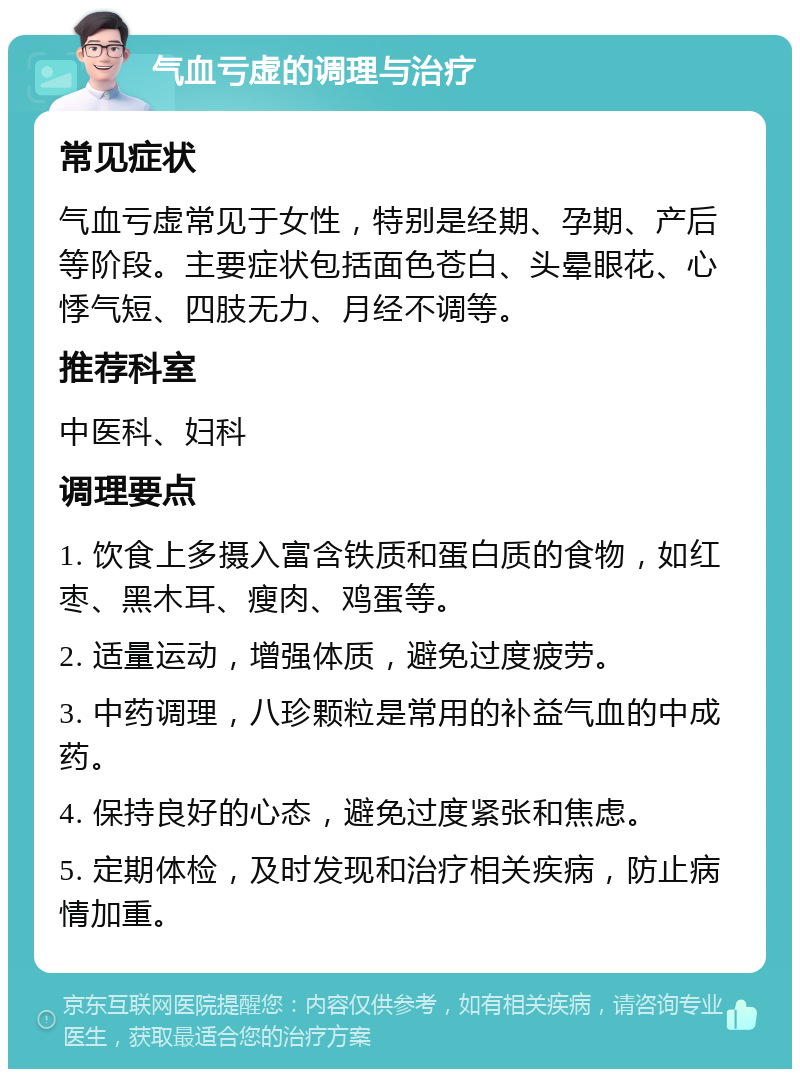 气血亏虚的调理与治疗 常见症状 气血亏虚常见于女性，特别是经期、孕期、产后等阶段。主要症状包括面色苍白、头晕眼花、心悸气短、四肢无力、月经不调等。 推荐科室 中医科、妇科 调理要点 1. 饮食上多摄入富含铁质和蛋白质的食物，如红枣、黑木耳、瘦肉、鸡蛋等。 2. 适量运动，增强体质，避免过度疲劳。 3. 中药调理，八珍颗粒是常用的补益气血的中成药。 4. 保持良好的心态，避免过度紧张和焦虑。 5. 定期体检，及时发现和治疗相关疾病，防止病情加重。