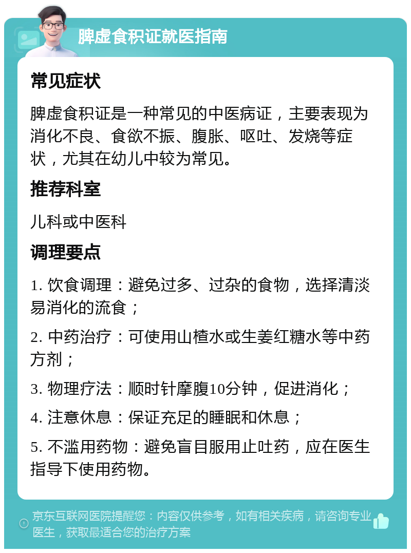 脾虚食积证就医指南 常见症状 脾虚食积证是一种常见的中医病证，主要表现为消化不良、食欲不振、腹胀、呕吐、发烧等症状，尤其在幼儿中较为常见。 推荐科室 儿科或中医科 调理要点 1. 饮食调理：避免过多、过杂的食物，选择清淡易消化的流食； 2. 中药治疗：可使用山楂水或生姜红糖水等中药方剂； 3. 物理疗法：顺时针摩腹10分钟，促进消化； 4. 注意休息：保证充足的睡眠和休息； 5. 不滥用药物：避免盲目服用止吐药，应在医生指导下使用药物。