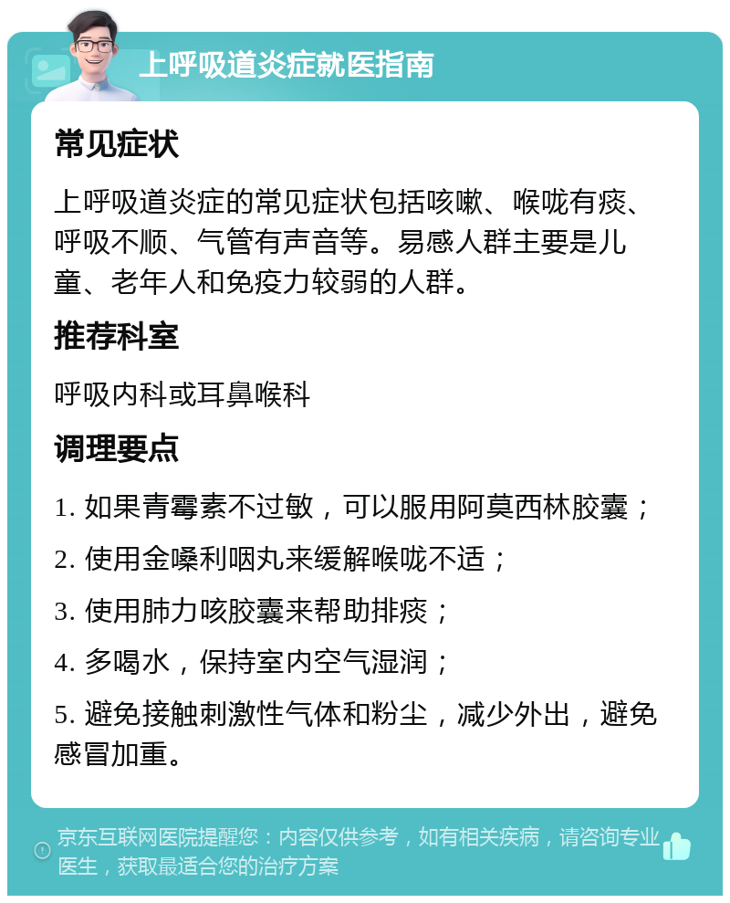 上呼吸道炎症就医指南 常见症状 上呼吸道炎症的常见症状包括咳嗽、喉咙有痰、呼吸不顺、气管有声音等。易感人群主要是儿童、老年人和免疫力较弱的人群。 推荐科室 呼吸内科或耳鼻喉科 调理要点 1. 如果青霉素不过敏，可以服用阿莫西林胶囊； 2. 使用金嗓利咽丸来缓解喉咙不适； 3. 使用肺力咳胶囊来帮助排痰； 4. 多喝水，保持室内空气湿润； 5. 避免接触刺激性气体和粉尘，减少外出，避免感冒加重。