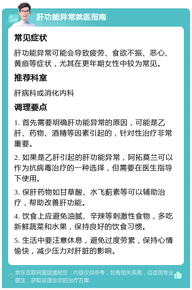 肝功能异常就医指南 常见症状 肝功能异常可能会导致疲劳、食欲不振、恶心、黄疸等症状，尤其在更年期女性中较为常见。 推荐科室 肝病科或消化内科 调理要点 1. 首先需要明确肝功能异常的原因，可能是乙肝、药物、酒精等因素引起的，针对性治疗非常重要。 2. 如果是乙肝引起的肝功能异常，阿拓莫兰可以作为抗病毒治疗的一种选择，但需要在医生指导下使用。 3. 保肝药物如甘草酸、水飞蓟素等可以辅助治疗，帮助改善肝功能。 4. 饮食上应避免油腻、辛辣等刺激性食物，多吃新鲜蔬菜和水果，保持良好的饮食习惯。 5. 生活中要注意休息，避免过度劳累，保持心情愉快，减少压力对肝脏的影响。