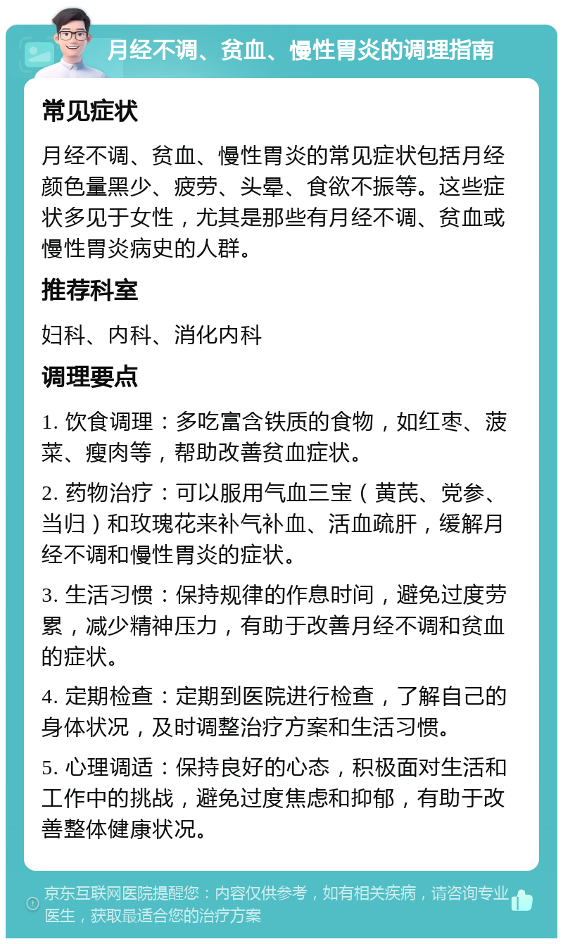 月经不调、贫血、慢性胃炎的调理指南 常见症状 月经不调、贫血、慢性胃炎的常见症状包括月经颜色量黑少、疲劳、头晕、食欲不振等。这些症状多见于女性，尤其是那些有月经不调、贫血或慢性胃炎病史的人群。 推荐科室 妇科、内科、消化内科 调理要点 1. 饮食调理：多吃富含铁质的食物，如红枣、菠菜、瘦肉等，帮助改善贫血症状。 2. 药物治疗：可以服用气血三宝（黄芪、党参、当归）和玫瑰花来补气补血、活血疏肝，缓解月经不调和慢性胃炎的症状。 3. 生活习惯：保持规律的作息时间，避免过度劳累，减少精神压力，有助于改善月经不调和贫血的症状。 4. 定期检查：定期到医院进行检查，了解自己的身体状况，及时调整治疗方案和生活习惯。 5. 心理调适：保持良好的心态，积极面对生活和工作中的挑战，避免过度焦虑和抑郁，有助于改善整体健康状况。