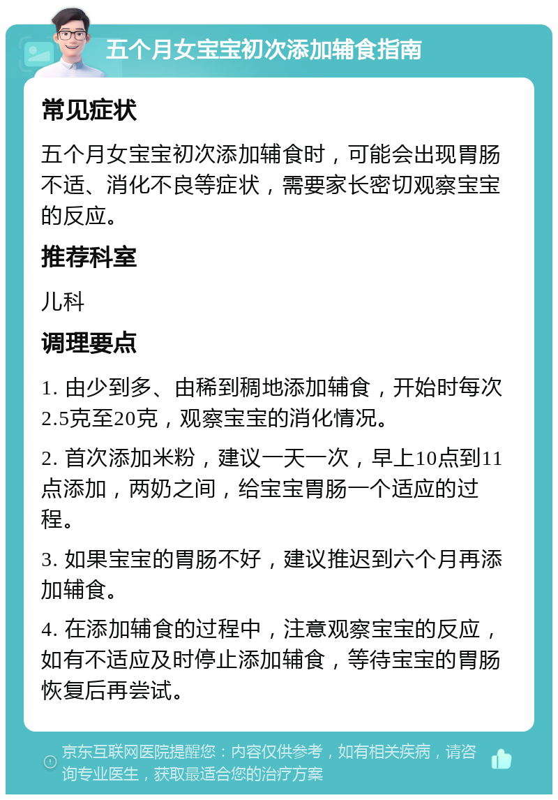 五个月女宝宝初次添加辅食指南 常见症状 五个月女宝宝初次添加辅食时，可能会出现胃肠不适、消化不良等症状，需要家长密切观察宝宝的反应。 推荐科室 儿科 调理要点 1. 由少到多、由稀到稠地添加辅食，开始时每次2.5克至20克，观察宝宝的消化情况。 2. 首次添加米粉，建议一天一次，早上10点到11点添加，两奶之间，给宝宝胃肠一个适应的过程。 3. 如果宝宝的胃肠不好，建议推迟到六个月再添加辅食。 4. 在添加辅食的过程中，注意观察宝宝的反应，如有不适应及时停止添加辅食，等待宝宝的胃肠恢复后再尝试。