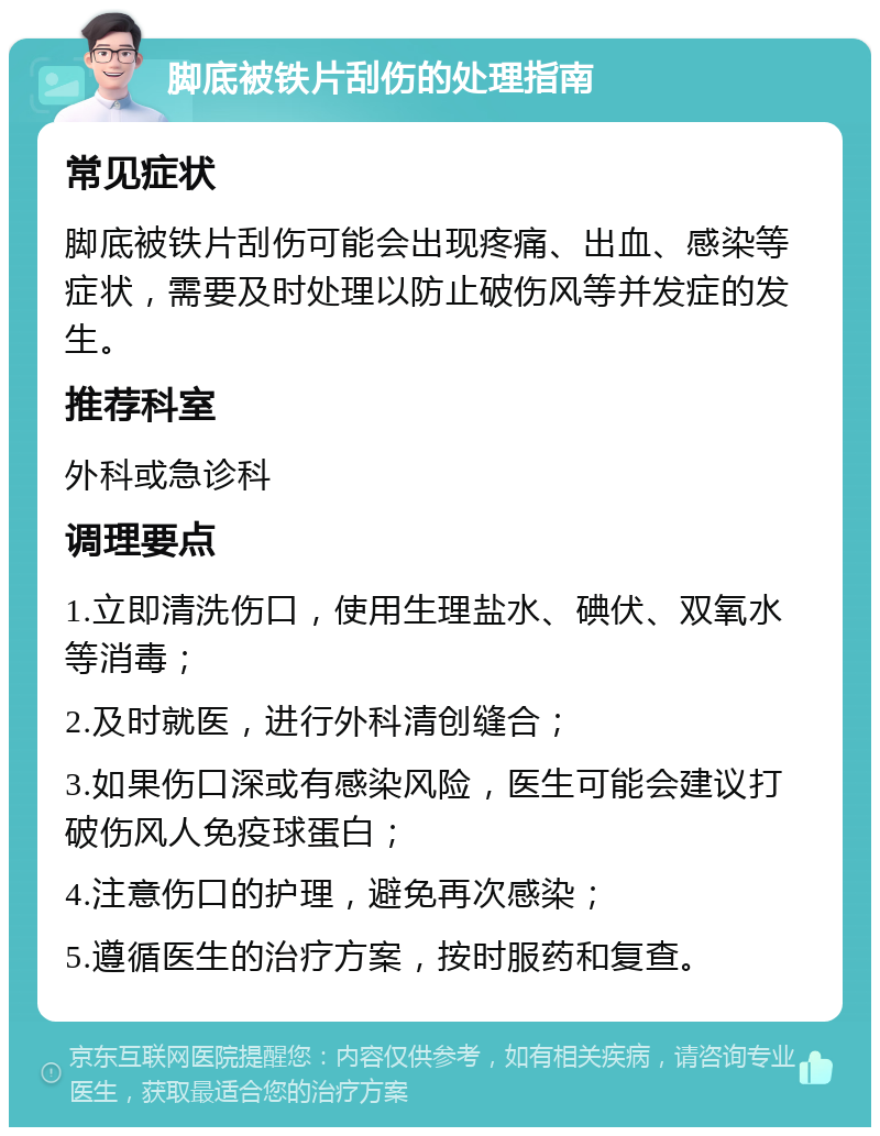 脚底被铁片刮伤的处理指南 常见症状 脚底被铁片刮伤可能会出现疼痛、出血、感染等症状，需要及时处理以防止破伤风等并发症的发生。 推荐科室 外科或急诊科 调理要点 1.立即清洗伤口，使用生理盐水、碘伏、双氧水等消毒； 2.及时就医，进行外科清创缝合； 3.如果伤口深或有感染风险，医生可能会建议打破伤风人免疫球蛋白； 4.注意伤口的护理，避免再次感染； 5.遵循医生的治疗方案，按时服药和复查。