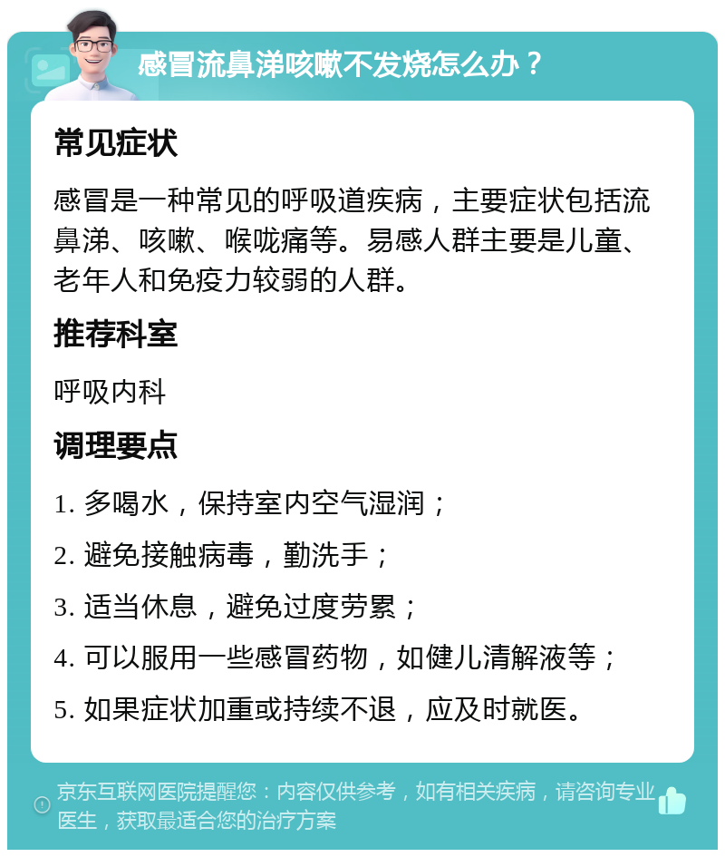 感冒流鼻涕咳嗽不发烧怎么办？ 常见症状 感冒是一种常见的呼吸道疾病，主要症状包括流鼻涕、咳嗽、喉咙痛等。易感人群主要是儿童、老年人和免疫力较弱的人群。 推荐科室 呼吸内科 调理要点 1. 多喝水，保持室内空气湿润； 2. 避免接触病毒，勤洗手； 3. 适当休息，避免过度劳累； 4. 可以服用一些感冒药物，如健儿清解液等； 5. 如果症状加重或持续不退，应及时就医。