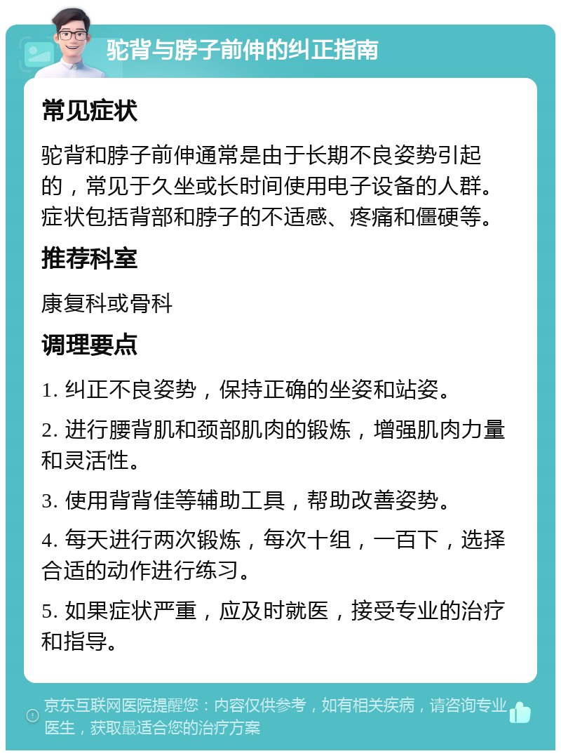 驼背与脖子前伸的纠正指南 常见症状 驼背和脖子前伸通常是由于长期不良姿势引起的，常见于久坐或长时间使用电子设备的人群。症状包括背部和脖子的不适感、疼痛和僵硬等。 推荐科室 康复科或骨科 调理要点 1. 纠正不良姿势，保持正确的坐姿和站姿。 2. 进行腰背肌和颈部肌肉的锻炼，增强肌肉力量和灵活性。 3. 使用背背佳等辅助工具，帮助改善姿势。 4. 每天进行两次锻炼，每次十组，一百下，选择合适的动作进行练习。 5. 如果症状严重，应及时就医，接受专业的治疗和指导。