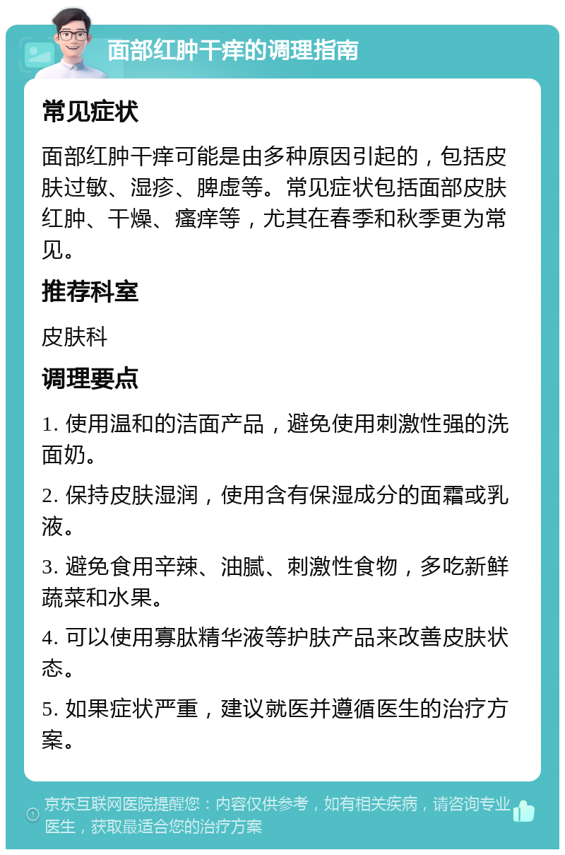 面部红肿干痒的调理指南 常见症状 面部红肿干痒可能是由多种原因引起的，包括皮肤过敏、湿疹、脾虚等。常见症状包括面部皮肤红肿、干燥、瘙痒等，尤其在春季和秋季更为常见。 推荐科室 皮肤科 调理要点 1. 使用温和的洁面产品，避免使用刺激性强的洗面奶。 2. 保持皮肤湿润，使用含有保湿成分的面霜或乳液。 3. 避免食用辛辣、油腻、刺激性食物，多吃新鲜蔬菜和水果。 4. 可以使用寡肽精华液等护肤产品来改善皮肤状态。 5. 如果症状严重，建议就医并遵循医生的治疗方案。