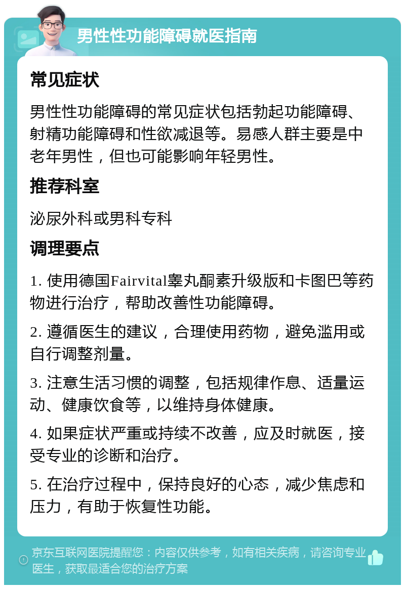 男性性功能障碍就医指南 常见症状 男性性功能障碍的常见症状包括勃起功能障碍、射精功能障碍和性欲减退等。易感人群主要是中老年男性，但也可能影响年轻男性。 推荐科室 泌尿外科或男科专科 调理要点 1. 使用德国Fairvital睾丸酮素升级版和卡图巴等药物进行治疗，帮助改善性功能障碍。 2. 遵循医生的建议，合理使用药物，避免滥用或自行调整剂量。 3. 注意生活习惯的调整，包括规律作息、适量运动、健康饮食等，以维持身体健康。 4. 如果症状严重或持续不改善，应及时就医，接受专业的诊断和治疗。 5. 在治疗过程中，保持良好的心态，减少焦虑和压力，有助于恢复性功能。