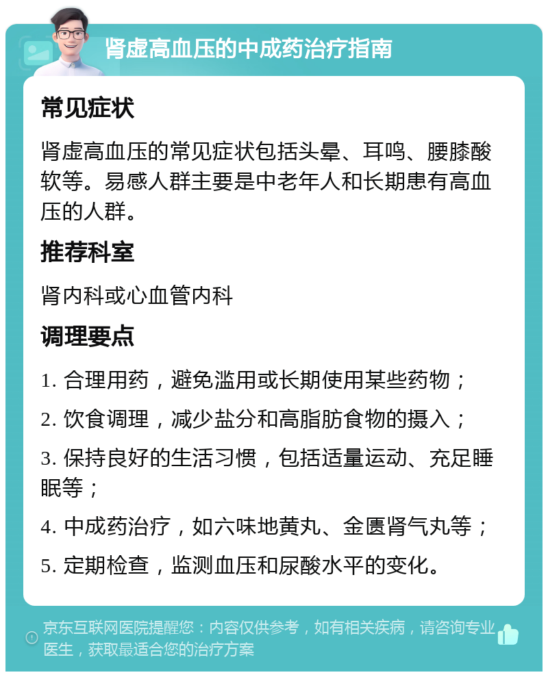 肾虚高血压的中成药治疗指南 常见症状 肾虚高血压的常见症状包括头晕、耳鸣、腰膝酸软等。易感人群主要是中老年人和长期患有高血压的人群。 推荐科室 肾内科或心血管内科 调理要点 1. 合理用药，避免滥用或长期使用某些药物； 2. 饮食调理，减少盐分和高脂肪食物的摄入； 3. 保持良好的生活习惯，包括适量运动、充足睡眠等； 4. 中成药治疗，如六味地黄丸、金匮肾气丸等； 5. 定期检查，监测血压和尿酸水平的变化。