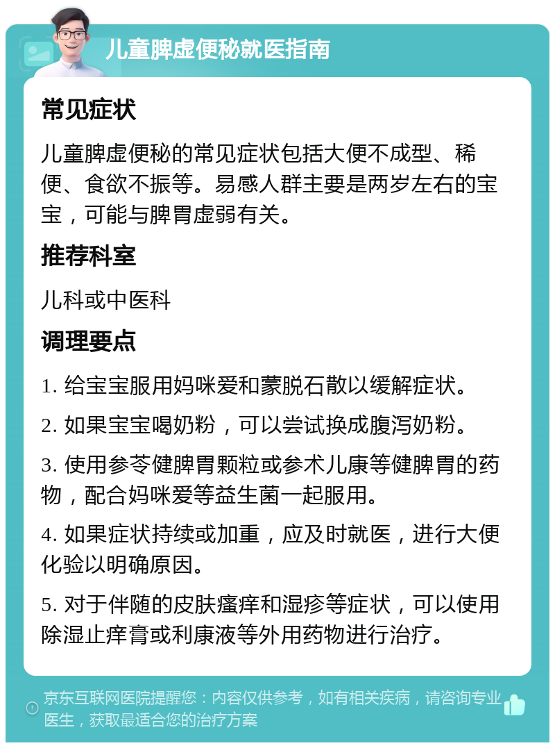 儿童脾虚便秘就医指南 常见症状 儿童脾虚便秘的常见症状包括大便不成型、稀便、食欲不振等。易感人群主要是两岁左右的宝宝，可能与脾胃虚弱有关。 推荐科室 儿科或中医科 调理要点 1. 给宝宝服用妈咪爱和蒙脱石散以缓解症状。 2. 如果宝宝喝奶粉，可以尝试换成腹泻奶粉。 3. 使用参苓健脾胃颗粒或参术儿康等健脾胃的药物，配合妈咪爱等益生菌一起服用。 4. 如果症状持续或加重，应及时就医，进行大便化验以明确原因。 5. 对于伴随的皮肤瘙痒和湿疹等症状，可以使用除湿止痒膏或利康液等外用药物进行治疗。