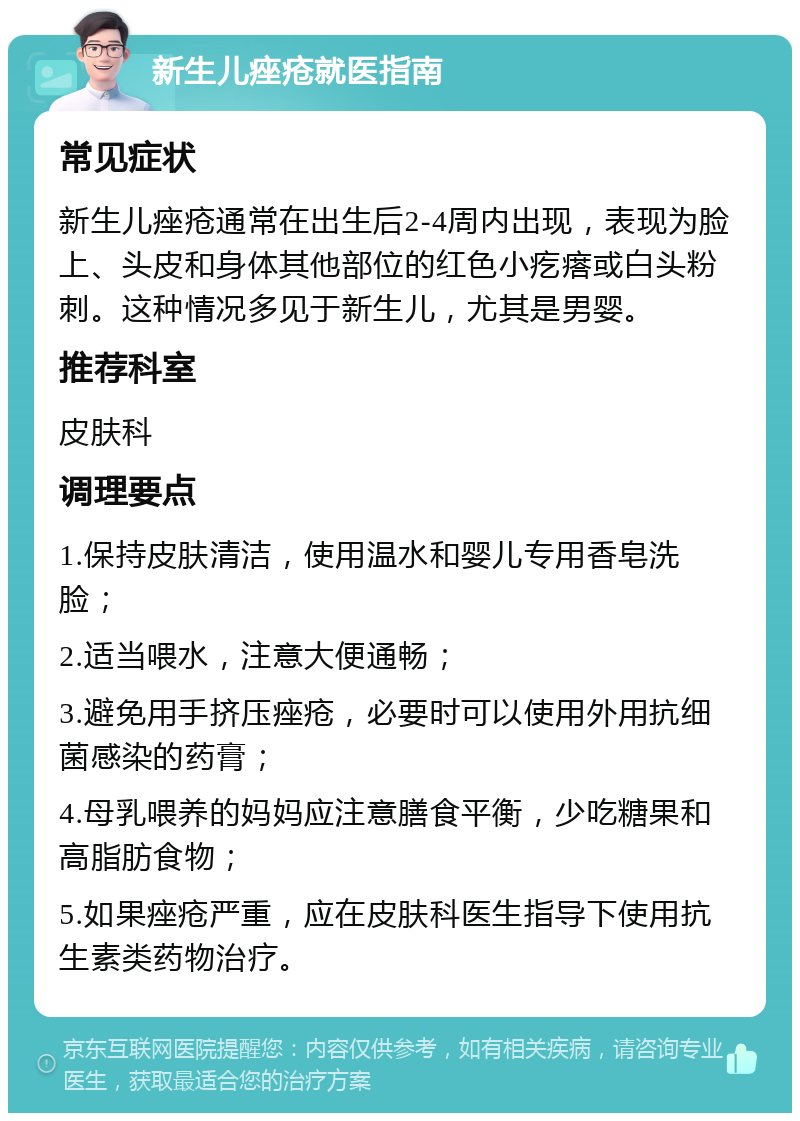 新生儿痤疮就医指南 常见症状 新生儿痤疮通常在出生后2-4周内出现，表现为脸上、头皮和身体其他部位的红色小疙瘩或白头粉刺。这种情况多见于新生儿，尤其是男婴。 推荐科室 皮肤科 调理要点 1.保持皮肤清洁，使用温水和婴儿专用香皂洗脸； 2.适当喂水，注意大便通畅； 3.避免用手挤压痤疮，必要时可以使用外用抗细菌感染的药膏； 4.母乳喂养的妈妈应注意膳食平衡，少吃糖果和高脂肪食物； 5.如果痤疮严重，应在皮肤科医生指导下使用抗生素类药物治疗。