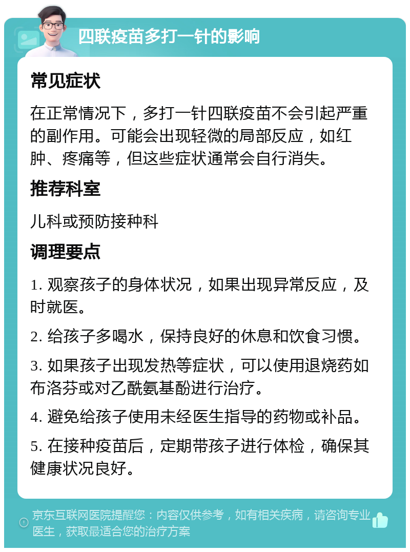 四联疫苗多打一针的影响 常见症状 在正常情况下，多打一针四联疫苗不会引起严重的副作用。可能会出现轻微的局部反应，如红肿、疼痛等，但这些症状通常会自行消失。 推荐科室 儿科或预防接种科 调理要点 1. 观察孩子的身体状况，如果出现异常反应，及时就医。 2. 给孩子多喝水，保持良好的休息和饮食习惯。 3. 如果孩子出现发热等症状，可以使用退烧药如布洛芬或对乙酰氨基酚进行治疗。 4. 避免给孩子使用未经医生指导的药物或补品。 5. 在接种疫苗后，定期带孩子进行体检，确保其健康状况良好。