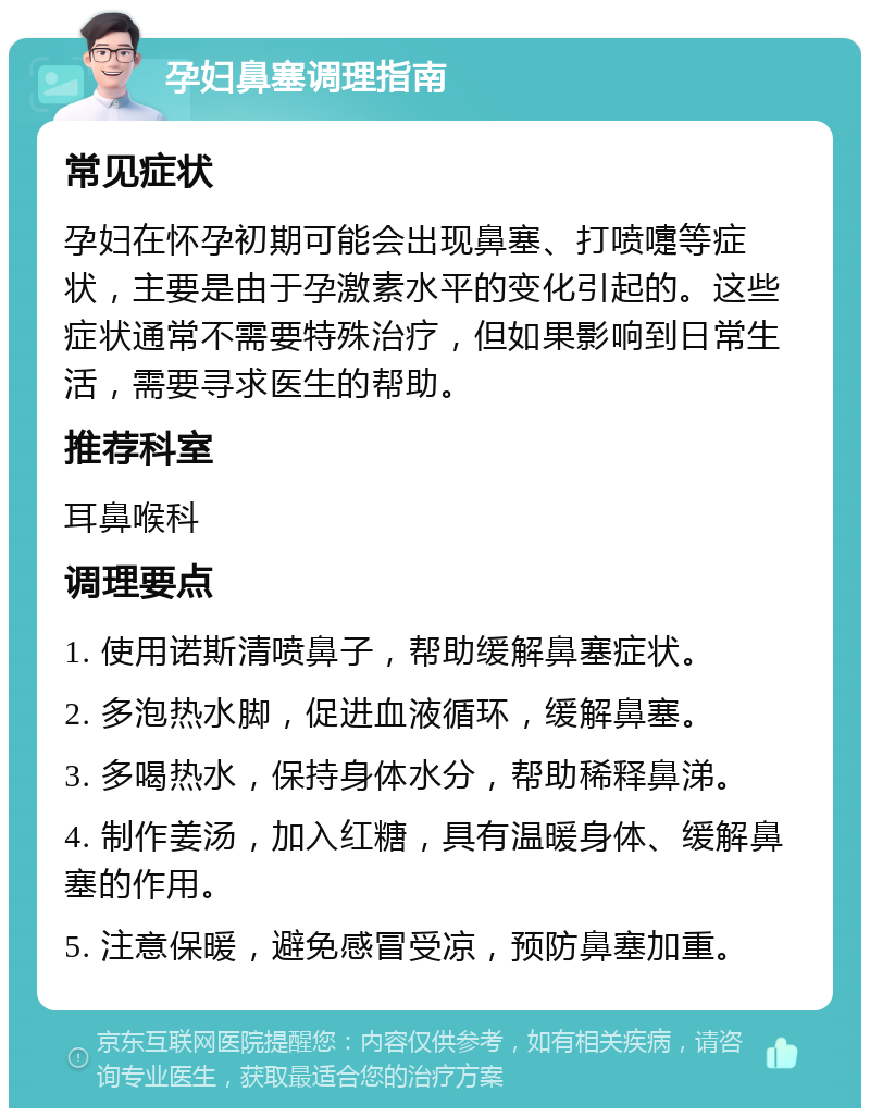 孕妇鼻塞调理指南 常见症状 孕妇在怀孕初期可能会出现鼻塞、打喷嚏等症状，主要是由于孕激素水平的变化引起的。这些症状通常不需要特殊治疗，但如果影响到日常生活，需要寻求医生的帮助。 推荐科室 耳鼻喉科 调理要点 1. 使用诺斯清喷鼻子，帮助缓解鼻塞症状。 2. 多泡热水脚，促进血液循环，缓解鼻塞。 3. 多喝热水，保持身体水分，帮助稀释鼻涕。 4. 制作姜汤，加入红糖，具有温暖身体、缓解鼻塞的作用。 5. 注意保暖，避免感冒受凉，预防鼻塞加重。