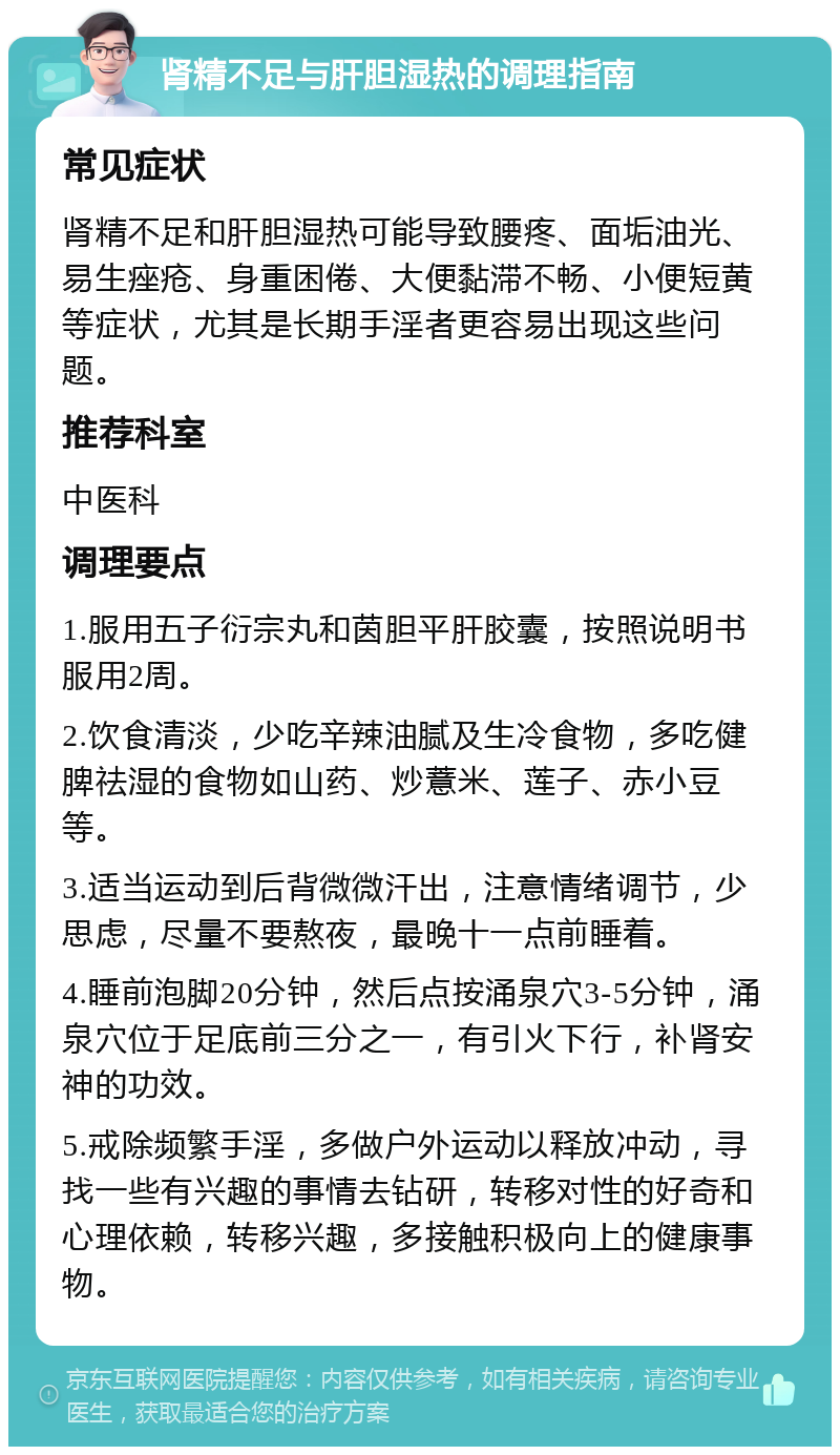 肾精不足与肝胆湿热的调理指南 常见症状 肾精不足和肝胆湿热可能导致腰疼、面垢油光、易生痤疮、身重困倦、大便黏滞不畅、小便短黄等症状，尤其是长期手淫者更容易出现这些问题。 推荐科室 中医科 调理要点 1.服用五子衍宗丸和茵胆平肝胶囊，按照说明书服用2周。 2.饮食清淡，少吃辛辣油腻及生冷食物，多吃健脾祛湿的食物如山药、炒薏米、莲子、赤小豆等。 3.适当运动到后背微微汗出，注意情绪调节，少思虑，尽量不要熬夜，最晚十一点前睡着。 4.睡前泡脚20分钟，然后点按涌泉穴3-5分钟，涌泉穴位于足底前三分之一，有引火下行，补肾安神的功效。 5.戒除频繁手淫，多做户外运动以释放冲动，寻找一些有兴趣的事情去钻研，转移对性的好奇和心理依赖，转移兴趣，多接触积极向上的健康事物。