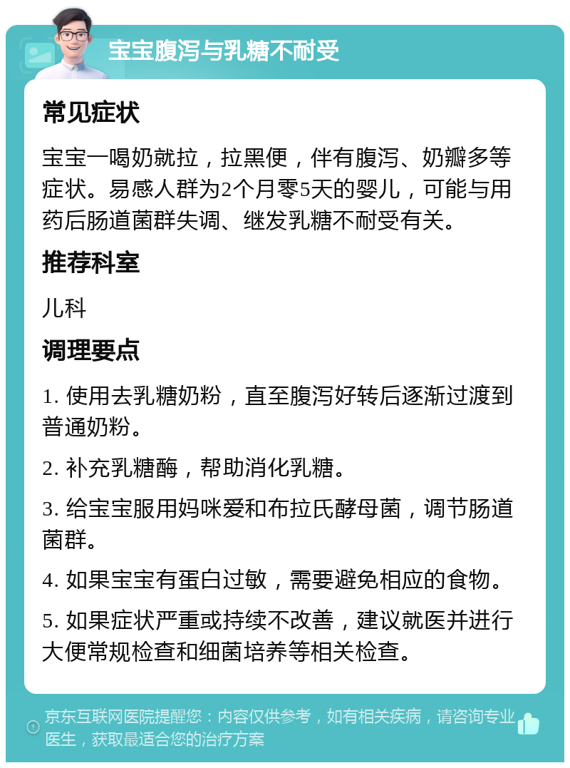 宝宝腹泻与乳糖不耐受 常见症状 宝宝一喝奶就拉，拉黑便，伴有腹泻、奶瓣多等症状。易感人群为2个月零5天的婴儿，可能与用药后肠道菌群失调、继发乳糖不耐受有关。 推荐科室 儿科 调理要点 1. 使用去乳糖奶粉，直至腹泻好转后逐渐过渡到普通奶粉。 2. 补充乳糖酶，帮助消化乳糖。 3. 给宝宝服用妈咪爱和布拉氏酵母菌，调节肠道菌群。 4. 如果宝宝有蛋白过敏，需要避免相应的食物。 5. 如果症状严重或持续不改善，建议就医并进行大便常规检查和细菌培养等相关检查。