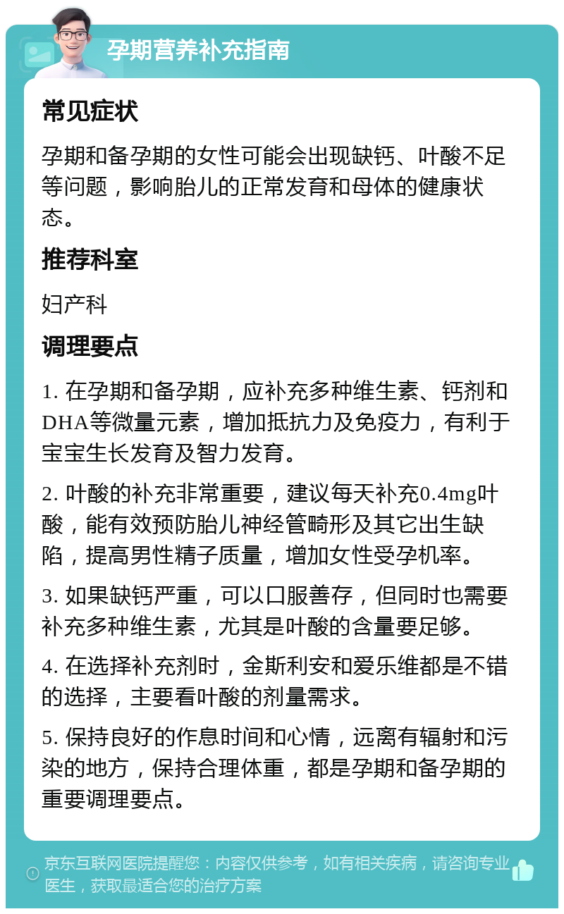 孕期营养补充指南 常见症状 孕期和备孕期的女性可能会出现缺钙、叶酸不足等问题，影响胎儿的正常发育和母体的健康状态。 推荐科室 妇产科 调理要点 1. 在孕期和备孕期，应补充多种维生素、钙剂和DHA等微量元素，增加抵抗力及免疫力，有利于宝宝生长发育及智力发育。 2. 叶酸的补充非常重要，建议每天补充0.4mg叶酸，能有效预防胎儿神经管畸形及其它出生缺陷，提高男性精子质量，增加女性受孕机率。 3. 如果缺钙严重，可以口服善存，但同时也需要补充多种维生素，尤其是叶酸的含量要足够。 4. 在选择补充剂时，金斯利安和爱乐维都是不错的选择，主要看叶酸的剂量需求。 5. 保持良好的作息时间和心情，远离有辐射和污染的地方，保持合理体重，都是孕期和备孕期的重要调理要点。