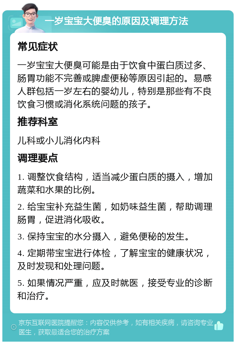 一岁宝宝大便臭的原因及调理方法 常见症状 一岁宝宝大便臭可能是由于饮食中蛋白质过多、肠胃功能不完善或脾虚便秘等原因引起的。易感人群包括一岁左右的婴幼儿，特别是那些有不良饮食习惯或消化系统问题的孩子。 推荐科室 儿科或小儿消化内科 调理要点 1. 调整饮食结构，适当减少蛋白质的摄入，增加蔬菜和水果的比例。 2. 给宝宝补充益生菌，如奶味益生菌，帮助调理肠胃，促进消化吸收。 3. 保持宝宝的水分摄入，避免便秘的发生。 4. 定期带宝宝进行体检，了解宝宝的健康状况，及时发现和处理问题。 5. 如果情况严重，应及时就医，接受专业的诊断和治疗。