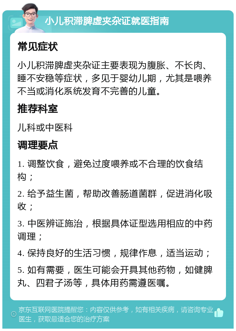 小儿积滞脾虚夹杂证就医指南 常见症状 小儿积滞脾虚夹杂证主要表现为腹胀、不长肉、睡不安稳等症状，多见于婴幼儿期，尤其是喂养不当或消化系统发育不完善的儿童。 推荐科室 儿科或中医科 调理要点 1. 调整饮食，避免过度喂养或不合理的饮食结构； 2. 给予益生菌，帮助改善肠道菌群，促进消化吸收； 3. 中医辨证施治，根据具体证型选用相应的中药调理； 4. 保持良好的生活习惯，规律作息，适当运动； 5. 如有需要，医生可能会开具其他药物，如健脾丸、四君子汤等，具体用药需遵医嘱。