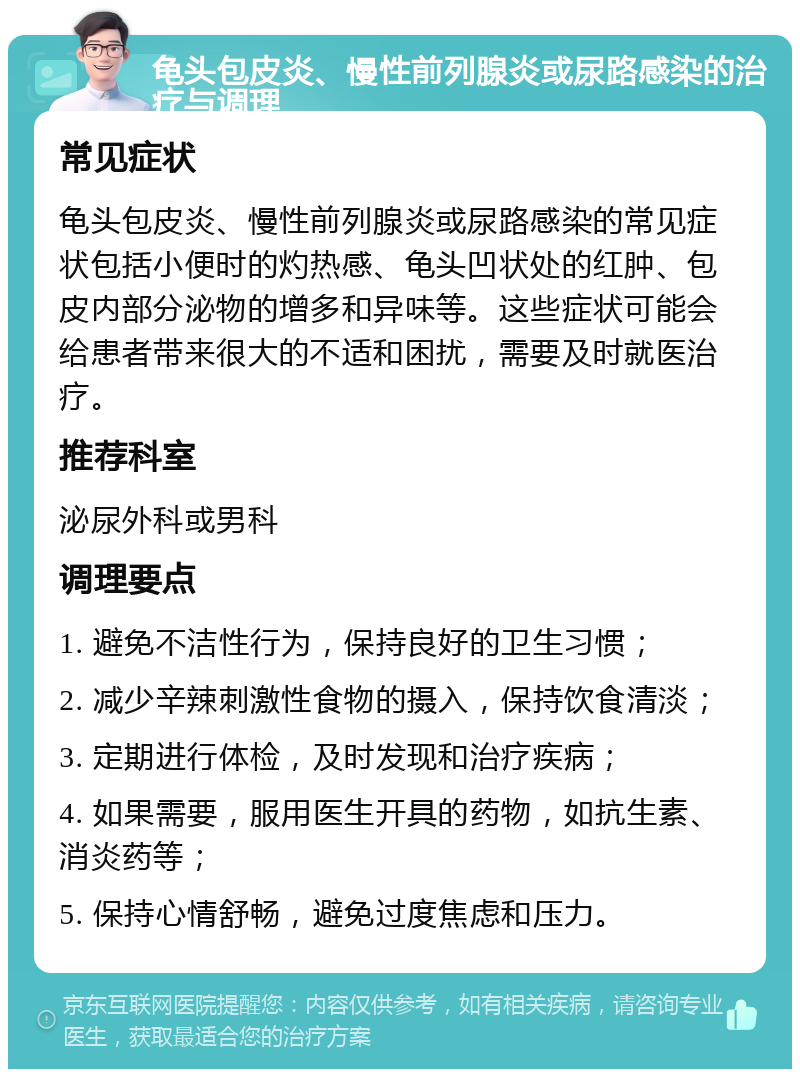 龟头包皮炎、慢性前列腺炎或尿路感染的治疗与调理 常见症状 龟头包皮炎、慢性前列腺炎或尿路感染的常见症状包括小便时的灼热感、龟头凹状处的红肿、包皮内部分泌物的增多和异味等。这些症状可能会给患者带来很大的不适和困扰，需要及时就医治疗。 推荐科室 泌尿外科或男科 调理要点 1. 避免不洁性行为，保持良好的卫生习惯； 2. 减少辛辣刺激性食物的摄入，保持饮食清淡； 3. 定期进行体检，及时发现和治疗疾病； 4. 如果需要，服用医生开具的药物，如抗生素、消炎药等； 5. 保持心情舒畅，避免过度焦虑和压力。