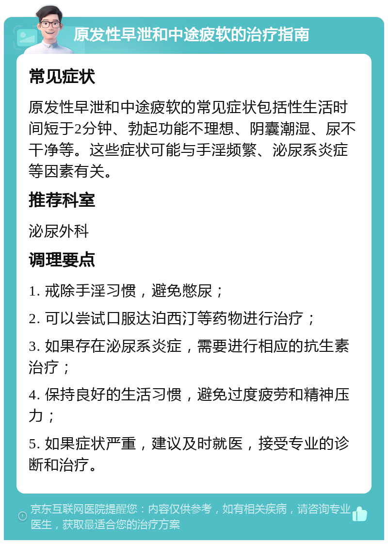 原发性早泄和中途疲软的治疗指南 常见症状 原发性早泄和中途疲软的常见症状包括性生活时间短于2分钟、勃起功能不理想、阴囊潮湿、尿不干净等。这些症状可能与手淫频繁、泌尿系炎症等因素有关。 推荐科室 泌尿外科 调理要点 1. 戒除手淫习惯，避免憋尿； 2. 可以尝试口服达泊西汀等药物进行治疗； 3. 如果存在泌尿系炎症，需要进行相应的抗生素治疗； 4. 保持良好的生活习惯，避免过度疲劳和精神压力； 5. 如果症状严重，建议及时就医，接受专业的诊断和治疗。