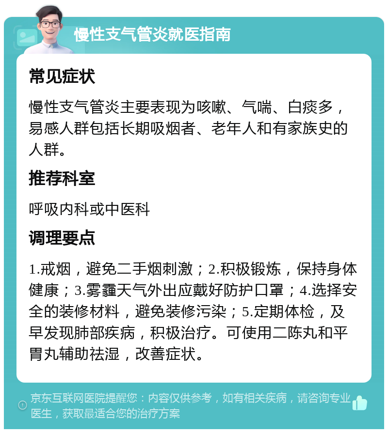 慢性支气管炎就医指南 常见症状 慢性支气管炎主要表现为咳嗽、气喘、白痰多，易感人群包括长期吸烟者、老年人和有家族史的人群。 推荐科室 呼吸内科或中医科 调理要点 1.戒烟，避免二手烟刺激；2.积极锻炼，保持身体健康；3.雾霾天气外出应戴好防护口罩；4.选择安全的装修材料，避免装修污染；5.定期体检，及早发现肺部疾病，积极治疗。可使用二陈丸和平胃丸辅助祛湿，改善症状。