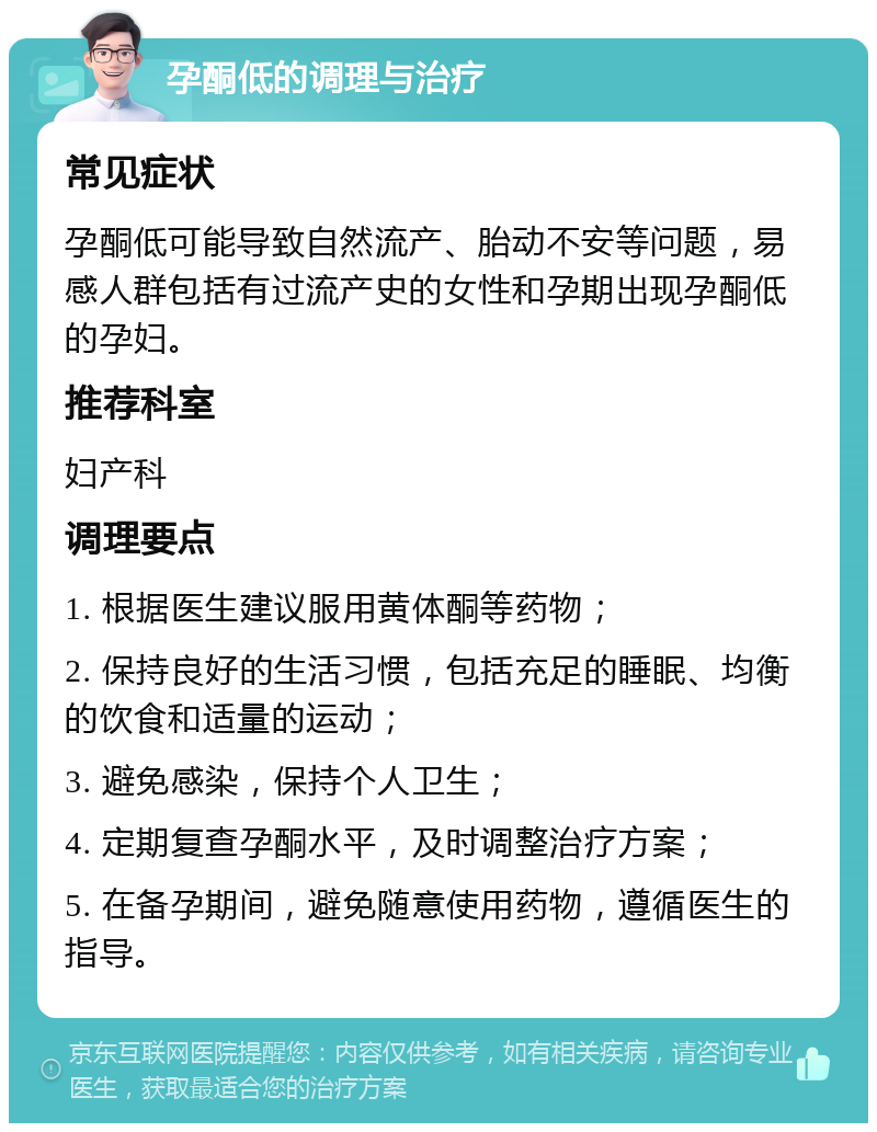 孕酮低的调理与治疗 常见症状 孕酮低可能导致自然流产、胎动不安等问题，易感人群包括有过流产史的女性和孕期出现孕酮低的孕妇。 推荐科室 妇产科 调理要点 1. 根据医生建议服用黄体酮等药物； 2. 保持良好的生活习惯，包括充足的睡眠、均衡的饮食和适量的运动； 3. 避免感染，保持个人卫生； 4. 定期复查孕酮水平，及时调整治疗方案； 5. 在备孕期间，避免随意使用药物，遵循医生的指导。