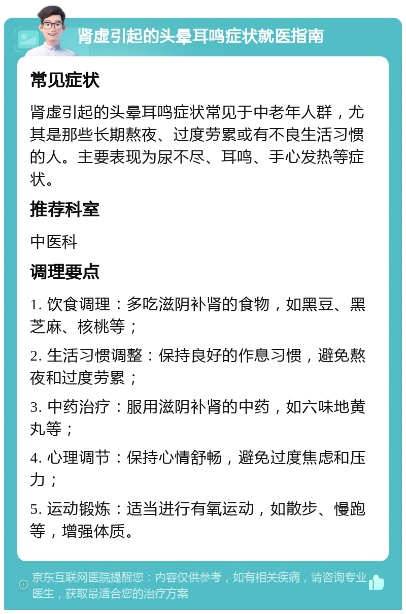 肾虚引起的头晕耳鸣症状就医指南 常见症状 肾虚引起的头晕耳鸣症状常见于中老年人群，尤其是那些长期熬夜、过度劳累或有不良生活习惯的人。主要表现为尿不尽、耳鸣、手心发热等症状。 推荐科室 中医科 调理要点 1. 饮食调理：多吃滋阴补肾的食物，如黑豆、黑芝麻、核桃等； 2. 生活习惯调整：保持良好的作息习惯，避免熬夜和过度劳累； 3. 中药治疗：服用滋阴补肾的中药，如六味地黄丸等； 4. 心理调节：保持心情舒畅，避免过度焦虑和压力； 5. 运动锻炼：适当进行有氧运动，如散步、慢跑等，增强体质。