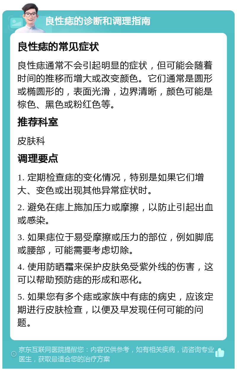 良性痣的诊断和调理指南 良性痣的常见症状 良性痣通常不会引起明显的症状，但可能会随着时间的推移而增大或改变颜色。它们通常是圆形或椭圆形的，表面光滑，边界清晰，颜色可能是棕色、黑色或粉红色等。 推荐科室 皮肤科 调理要点 1. 定期检查痣的变化情况，特别是如果它们增大、变色或出现其他异常症状时。 2. 避免在痣上施加压力或摩擦，以防止引起出血或感染。 3. 如果痣位于易受摩擦或压力的部位，例如脚底或腰部，可能需要考虑切除。 4. 使用防晒霜来保护皮肤免受紫外线的伤害，这可以帮助预防痣的形成和恶化。 5. 如果您有多个痣或家族中有痣的病史，应该定期进行皮肤检查，以便及早发现任何可能的问题。