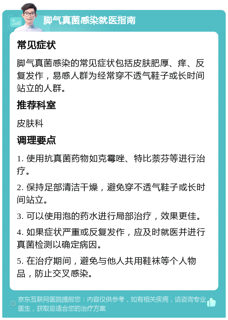 脚气真菌感染就医指南 常见症状 脚气真菌感染的常见症状包括皮肤肥厚、痒、反复发作，易感人群为经常穿不透气鞋子或长时间站立的人群。 推荐科室 皮肤科 调理要点 1. 使用抗真菌药物如克霉唑、特比萘芬等进行治疗。 2. 保持足部清洁干燥，避免穿不透气鞋子或长时间站立。 3. 可以使用泡的药水进行局部治疗，效果更佳。 4. 如果症状严重或反复发作，应及时就医并进行真菌检测以确定病因。 5. 在治疗期间，避免与他人共用鞋袜等个人物品，防止交叉感染。