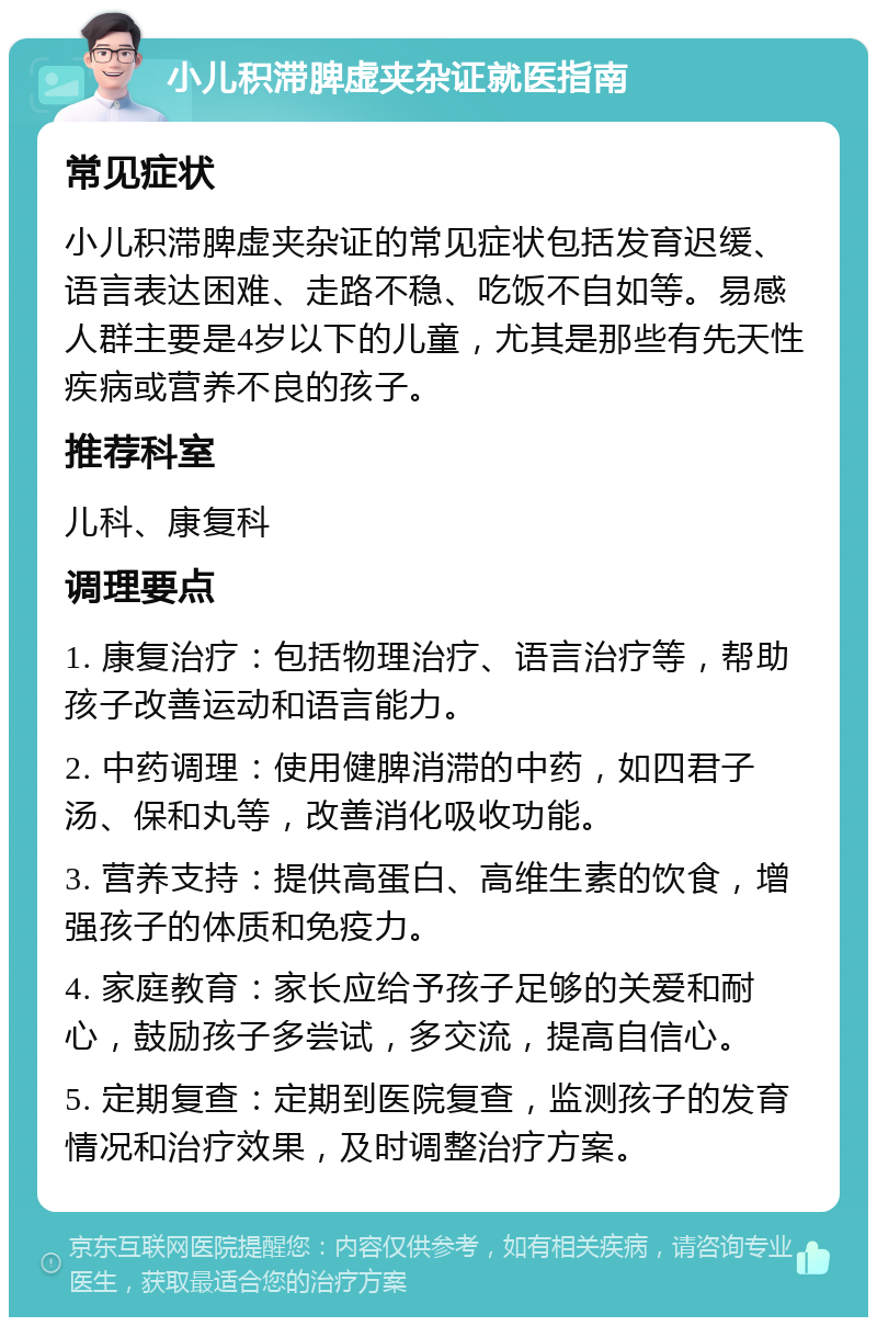 小儿积滞脾虚夹杂证就医指南 常见症状 小儿积滞脾虚夹杂证的常见症状包括发育迟缓、语言表达困难、走路不稳、吃饭不自如等。易感人群主要是4岁以下的儿童，尤其是那些有先天性疾病或营养不良的孩子。 推荐科室 儿科、康复科 调理要点 1. 康复治疗：包括物理治疗、语言治疗等，帮助孩子改善运动和语言能力。 2. 中药调理：使用健脾消滞的中药，如四君子汤、保和丸等，改善消化吸收功能。 3. 营养支持：提供高蛋白、高维生素的饮食，增强孩子的体质和免疫力。 4. 家庭教育：家长应给予孩子足够的关爱和耐心，鼓励孩子多尝试，多交流，提高自信心。 5. 定期复查：定期到医院复查，监测孩子的发育情况和治疗效果，及时调整治疗方案。