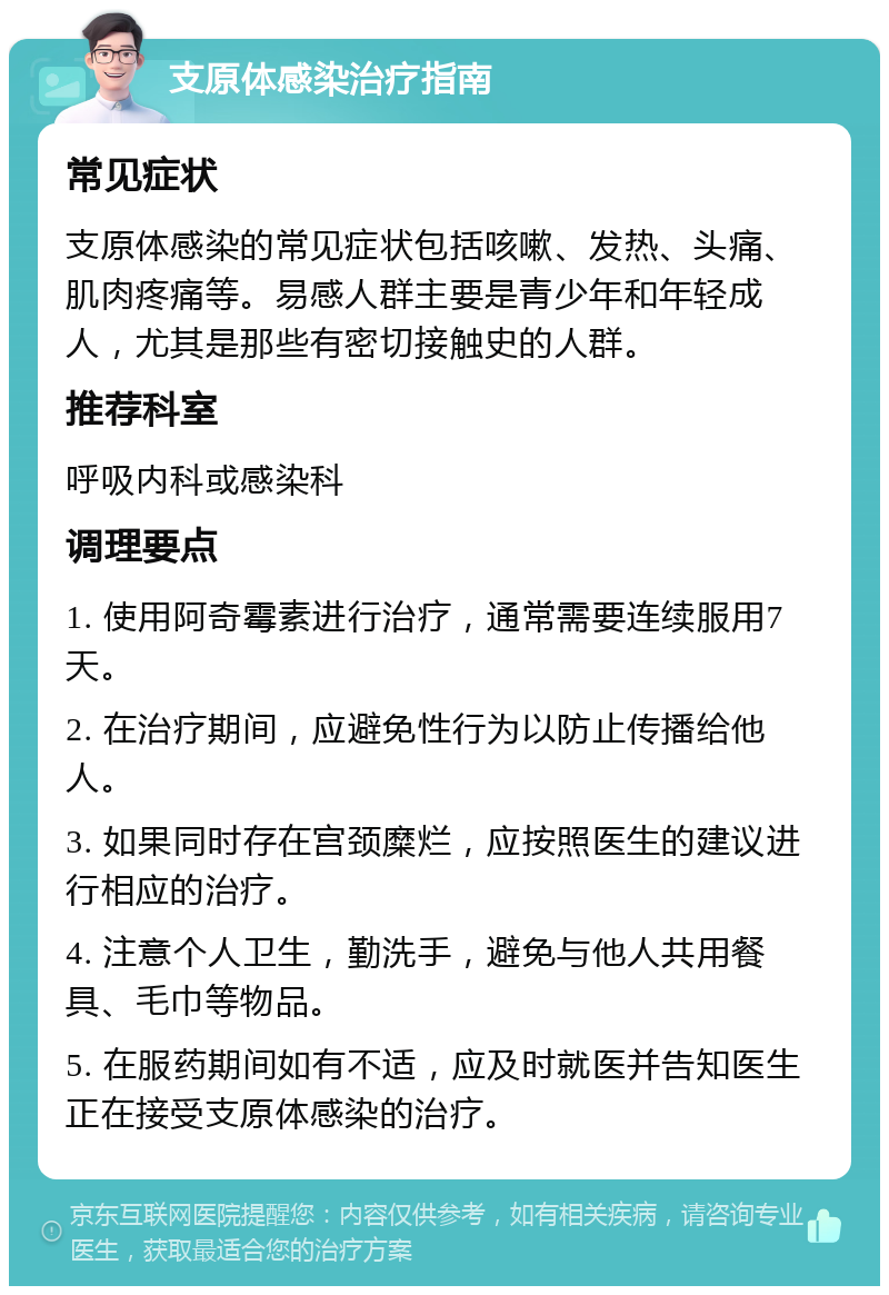 支原体感染治疗指南 常见症状 支原体感染的常见症状包括咳嗽、发热、头痛、肌肉疼痛等。易感人群主要是青少年和年轻成人，尤其是那些有密切接触史的人群。 推荐科室 呼吸内科或感染科 调理要点 1. 使用阿奇霉素进行治疗，通常需要连续服用7天。 2. 在治疗期间，应避免性行为以防止传播给他人。 3. 如果同时存在宫颈糜烂，应按照医生的建议进行相应的治疗。 4. 注意个人卫生，勤洗手，避免与他人共用餐具、毛巾等物品。 5. 在服药期间如有不适，应及时就医并告知医生正在接受支原体感染的治疗。