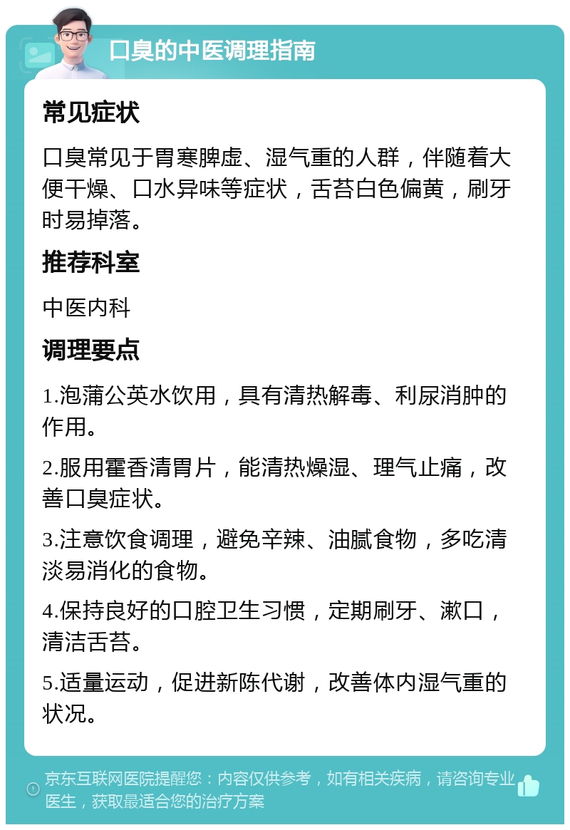 口臭的中医调理指南 常见症状 口臭常见于胃寒脾虚、湿气重的人群，伴随着大便干燥、口水异味等症状，舌苔白色偏黄，刷牙时易掉落。 推荐科室 中医内科 调理要点 1.泡蒲公英水饮用，具有清热解毒、利尿消肿的作用。 2.服用霍香清胃片，能清热燥湿、理气止痛，改善口臭症状。 3.注意饮食调理，避免辛辣、油腻食物，多吃清淡易消化的食物。 4.保持良好的口腔卫生习惯，定期刷牙、漱口，清洁舌苔。 5.适量运动，促进新陈代谢，改善体内湿气重的状况。