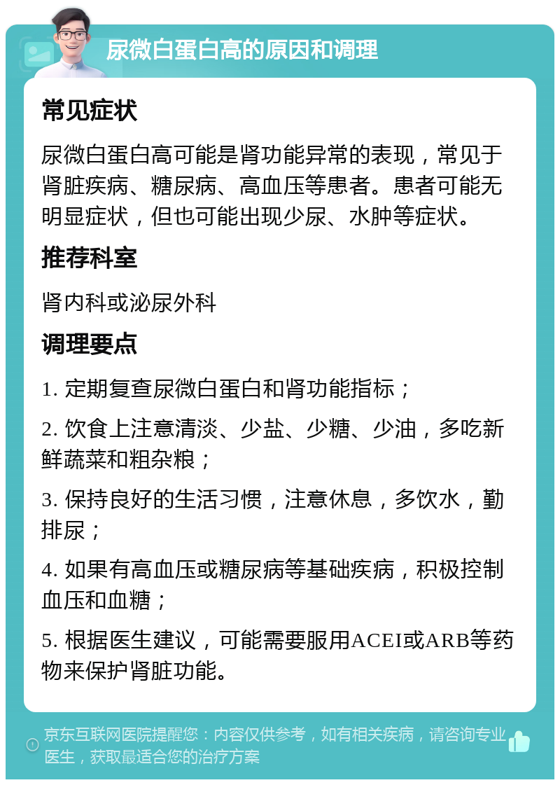 尿微白蛋白高的原因和调理 常见症状 尿微白蛋白高可能是肾功能异常的表现，常见于肾脏疾病、糖尿病、高血压等患者。患者可能无明显症状，但也可能出现少尿、水肿等症状。 推荐科室 肾内科或泌尿外科 调理要点 1. 定期复查尿微白蛋白和肾功能指标； 2. 饮食上注意清淡、少盐、少糖、少油，多吃新鲜蔬菜和粗杂粮； 3. 保持良好的生活习惯，注意休息，多饮水，勤排尿； 4. 如果有高血压或糖尿病等基础疾病，积极控制血压和血糖； 5. 根据医生建议，可能需要服用ACEI或ARB等药物来保护肾脏功能。