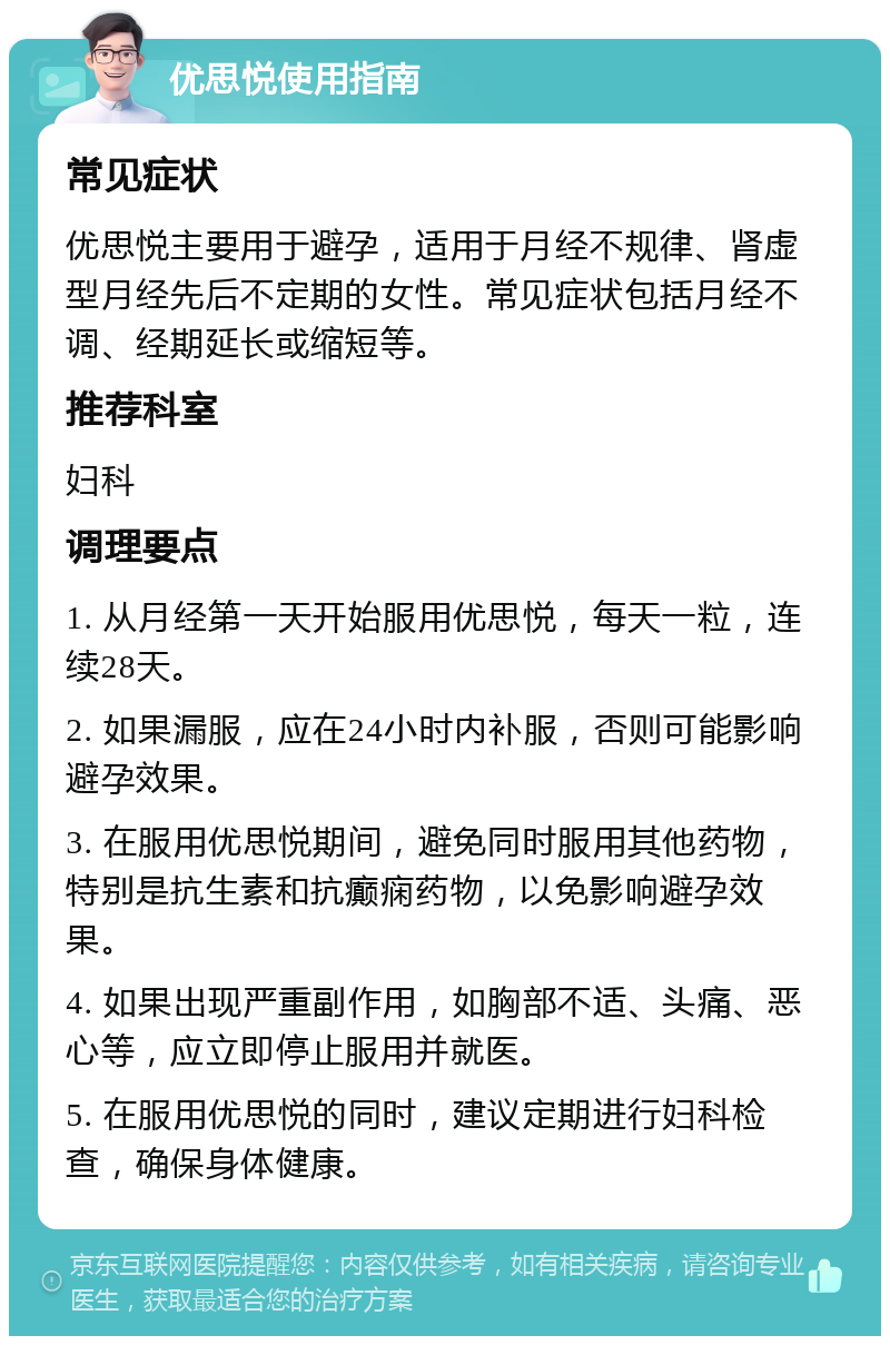 优思悦使用指南 常见症状 优思悦主要用于避孕，适用于月经不规律、肾虚型月经先后不定期的女性。常见症状包括月经不调、经期延长或缩短等。 推荐科室 妇科 调理要点 1. 从月经第一天开始服用优思悦，每天一粒，连续28天。 2. 如果漏服，应在24小时内补服，否则可能影响避孕效果。 3. 在服用优思悦期间，避免同时服用其他药物，特别是抗生素和抗癫痫药物，以免影响避孕效果。 4. 如果出现严重副作用，如胸部不适、头痛、恶心等，应立即停止服用并就医。 5. 在服用优思悦的同时，建议定期进行妇科检查，确保身体健康。