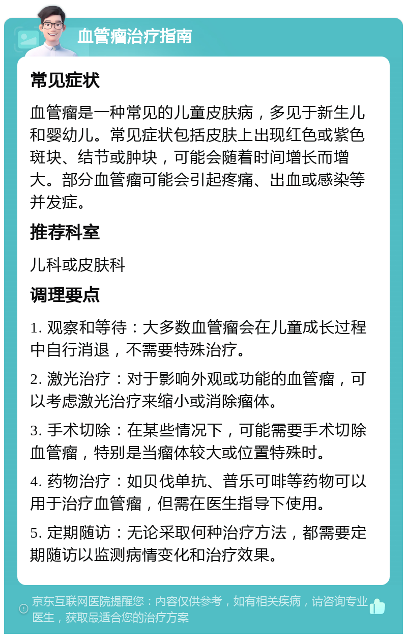 血管瘤治疗指南 常见症状 血管瘤是一种常见的儿童皮肤病，多见于新生儿和婴幼儿。常见症状包括皮肤上出现红色或紫色斑块、结节或肿块，可能会随着时间增长而增大。部分血管瘤可能会引起疼痛、出血或感染等并发症。 推荐科室 儿科或皮肤科 调理要点 1. 观察和等待：大多数血管瘤会在儿童成长过程中自行消退，不需要特殊治疗。 2. 激光治疗：对于影响外观或功能的血管瘤，可以考虑激光治疗来缩小或消除瘤体。 3. 手术切除：在某些情况下，可能需要手术切除血管瘤，特别是当瘤体较大或位置特殊时。 4. 药物治疗：如贝伐单抗、普乐可啡等药物可以用于治疗血管瘤，但需在医生指导下使用。 5. 定期随访：无论采取何种治疗方法，都需要定期随访以监测病情变化和治疗效果。