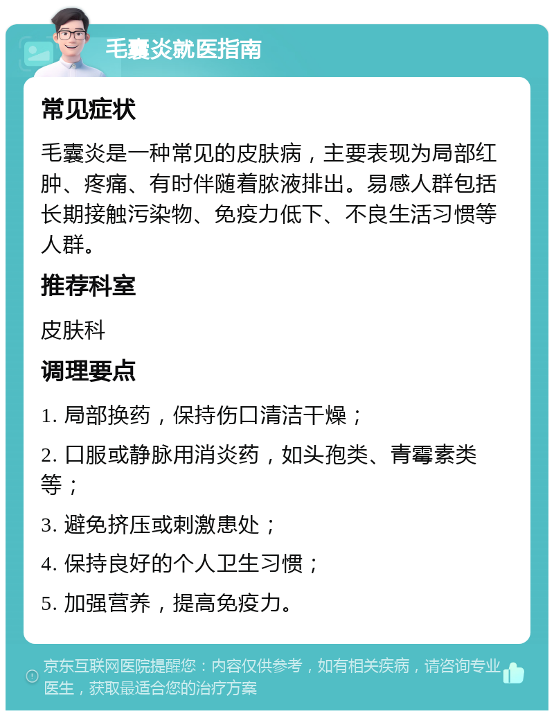 毛囊炎就医指南 常见症状 毛囊炎是一种常见的皮肤病，主要表现为局部红肿、疼痛、有时伴随着脓液排出。易感人群包括长期接触污染物、免疫力低下、不良生活习惯等人群。 推荐科室 皮肤科 调理要点 1. 局部换药，保持伤口清洁干燥； 2. 口服或静脉用消炎药，如头孢类、青霉素类等； 3. 避免挤压或刺激患处； 4. 保持良好的个人卫生习惯； 5. 加强营养，提高免疫力。