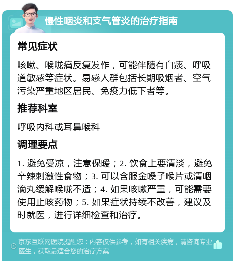 慢性咽炎和支气管炎的治疗指南 常见症状 咳嗽、喉咙痛反复发作，可能伴随有白痰、呼吸道敏感等症状。易感人群包括长期吸烟者、空气污染严重地区居民、免疫力低下者等。 推荐科室 呼吸内科或耳鼻喉科 调理要点 1. 避免受凉，注意保暖；2. 饮食上要清淡，避免辛辣刺激性食物；3. 可以含服金嗓子喉片或清咽滴丸缓解喉咙不适；4. 如果咳嗽严重，可能需要使用止咳药物；5. 如果症状持续不改善，建议及时就医，进行详细检查和治疗。