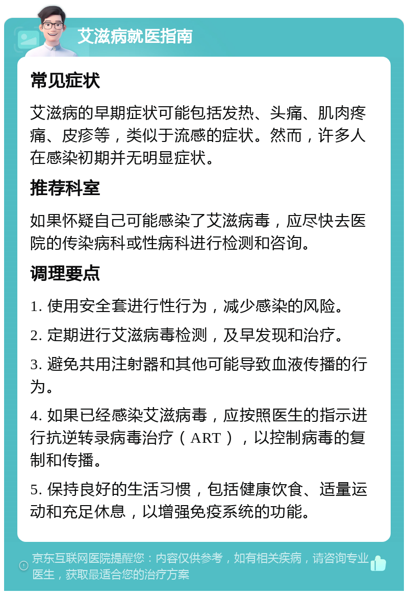 艾滋病就医指南 常见症状 艾滋病的早期症状可能包括发热、头痛、肌肉疼痛、皮疹等，类似于流感的症状。然而，许多人在感染初期并无明显症状。 推荐科室 如果怀疑自己可能感染了艾滋病毒，应尽快去医院的传染病科或性病科进行检测和咨询。 调理要点 1. 使用安全套进行性行为，减少感染的风险。 2. 定期进行艾滋病毒检测，及早发现和治疗。 3. 避免共用注射器和其他可能导致血液传播的行为。 4. 如果已经感染艾滋病毒，应按照医生的指示进行抗逆转录病毒治疗（ART），以控制病毒的复制和传播。 5. 保持良好的生活习惯，包括健康饮食、适量运动和充足休息，以增强免疫系统的功能。